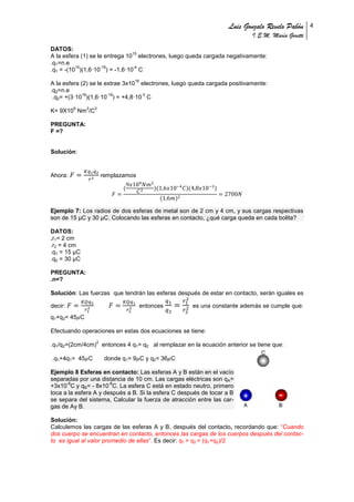 Luis Gonzalo Revelo Pabón
I.E.M. María Goretti
4
DATOS:
A la esfera (1) se le entrega 10
15
electrones, luego queda cargada negativamente:
.q1=n.e
.q1 = -(10
15
)(1,6·10
-19
) = -1,6·10
-4
C
A la esfera (2) se le extrae 3x10
16
electrones, luego queda cargada positivamente:
.q2=n.e
.q2= +(3·10
16
)(1,6·10
-19
) = +4,8·10
-3
C
K= 9X10
9
Nm
2
/C
2
PREGUNTA:
F =?
Solución:
Ahora: remplazamos
Ejemplo 7: Los radios de dos esferas de metal son de 2 cm y 4 cm, y sus cargas respectivas
son de 15 μC y 30 μC. Colocando las esferas en contacto, ¿qué carga queda en cada bolita?
DATOS:
.r1= 2 cm
.r2 = 4 cm
.q1 = 15 μC
.q2 = 30 μC
PREGUNTA:
.n=?
Solución: Las fuerzas que tendrán las esferas después de estar en contacto, serán iguales es
decir: entonces es una constante además se cumple que:
q1+q2= 45 C
Efectuando operaciones en estas dos ecuaciones se tiene:
.q1/q2=(2cm/4cm)
2
entonces 4 q1= q2 al remplazar en la ecuación anterior se tiene que:
.q1+4q1= 45 C donde q1= 9 C y q2= 36 C
Ejemplo 8 Esferas en contacto: Las esferas A y B están en el vacío
separadas por una distancia de 10 cm. Las cargas eléctricas son qA=
+3x10
-6
C y qB= - 8x10
-6
C. La esfera C está en estado neutro, primero
toca a la esfera A y después a B. Si la esfera C después de tocar a B
se separa del sistema, Calcular la fuerza de atracción entre las car-
gas de Ay B.
Solución:
Calculemos las cargas de las esferas A y B, después del contacto, recordando que: “Cuando
dos cuerpo se encuentran en contacto, entonces las cargas de los cuerpos después del contac-
to es igual al valor promedio de ellas”. Es decir: q1 = q2 = (q1+q2)/2
 