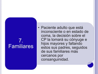 • Paciente adulto que está
inconsciente o en estado de
coma, la decisión sobre el
CP la tomará su cónyuge e
hijos mayores y faltando
estos sus padres, seguidos
de sus familiares más
cercanos por
consanguinidad.
7.
Familiares
 