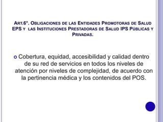 ART.6°. OBLIGACIONES DE LAS ENTIDADES PROMOTORAS DE SALUD
EPS Y LAS INSTITUCIONES PRESTADORAS DE SALUD IPS PÚBLICAS Y
PRIVADAS.
 Cobertura, equidad, accesibilidad y calidad dentro
de su red de servicios en todos los niveles de
atención por niveles de complejidad, de acuerdo con
la pertinencia médica y los contenidos del POS.
 