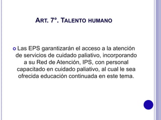 ART. 7°. TALENTO HUMANO
 Las EPS garantizarán el acceso a la atención
de servicios de cuidado paliativo, incorporando
a su Red de Atención, IPS, con personal
capacitado en cuidado paliativo, al cual le sea
ofrecida educación continuada en este tema.
 