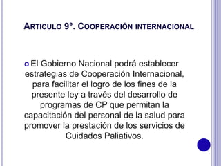 ARTICULO 9°. COOPERACIÓN INTERNACIONAL
 El Gobierno Nacional podrá establecer
estrategias de Cooperación Internacional,
para facilitar el logro de los fines de la
presente ley a través del desarrollo de
programas de CP que permitan la
capacitación del personal de la salud para
promover la prestación de los servicios de
Cuidados Paliativos.
 