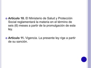  Artículo 10. El Ministerio de Salud y Protección
Social reglamentará la materia en el término de
seis (6) meses a partir de la promulgación de esta
ley.
 Articulo 11. Vigencia. La presente ley rige a partir
de su sanción.
 