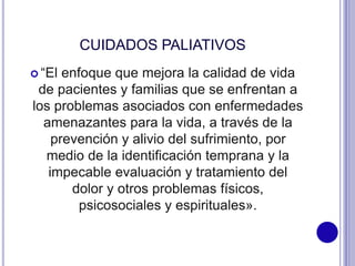 CUIDADOS PALIATIVOS
 “El enfoque que mejora la calidad de vida
de pacientes y familias que se enfrentan a
los problemas asociados con enfermedades
amenazantes para la vida, a través de la
prevención y alivio del sufrimiento, por
medio de la identiﬁcación temprana y la
impecable evaluación y tratamiento del
dolor y otros problemas físicos,
psicosociales y espirituales».
 