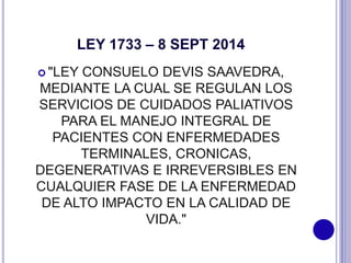 LEY 1733 – 8 SEPT 2014
 "LEY CONSUELO DEVIS SAAVEDRA,
MEDIANTE LA CUAL SE REGULAN LOS
SERVICIOS DE CUIDADOS PALIATIVOS
PARA EL MANEJO INTEGRAL DE
PACIENTES CON ENFERMEDADES
TERMINALES, CRONICAS,
DEGENERATIVAS E IRREVERSIBLES EN
CUALQUIER FASE DE LA ENFERMEDAD
DE ALTO IMPACTO EN LA CALIDAD DE
VIDA."
 