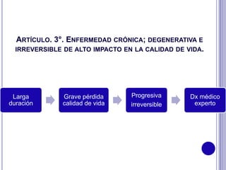 ARTÍCULO. 3°. ENFERMEDAD CRÓNICA; DEGENERATIVA E
IRREVERSIBLE DE ALTO IMPACTO EN LA CALIDAD DE VIDA.
Larga
duración
Grave pérdida
calidad de vida
Progresiva
irreversible
Dx médico
experto
 