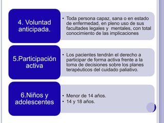 • Toda persona capaz, sana o en estado
de enfermedad, en pleno uso de sus
facultades legales y mentales, con total
conocimiento de las implicaciones
4. Voluntad
anticipada.
• Los pacientes tendrán el derecho a
participar de forma activa frente a la
toma de decisiones sobre los planes
terapéuticos del cuidado paliativo.
5.Participación
activa
• Menor de 14 años.
• 14 y 18 años.
6.Niños y
adolescentes
 
