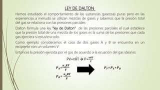 LEY DE DALTON
Hemos estudiado el comportamiento de las sustancias gaseosas puras pero en las
experiencias a menudo se utilizan mezclas de gases y sabemos que la presión total
del gas se relaciona con las presiones parciales
Dalton formula una ley “ley de Dalton” de las presiones parciales el cual establece
que la presión total de una mezcla de los gases es la suma de las presiones que cada
gas ejerciera si estuviera solo.
Como ejemplo consideramos el caso de dos gases A y B se encuentra en un
recipiente con un volumen V
Entonces la presión ejercida por el gas de acuerdo a la ecuación del gas ideal es
PV=nRT  P=
𝒏𝑹𝑻
𝑽
𝑷𝑨=
𝒏𝑨
𝑹𝑻
𝑽
𝑷𝑻=𝑷𝑨+𝑷𝑩
𝑷𝑩=
𝒏𝑩
𝑹𝑻
𝑽
 