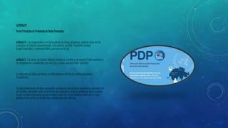 CAPÍTULO II 
De los Principios de Protección de Datos Personales 
Artículo 6.- Los responsables en el tratamiento de datos personales, deberán observar los 
principios de licitud, consentimiento, información, calidad, finalidad, lealtad, 
proporcionalidad y responsabilidad, previstos en la Ley. 
Artículo 7.- Los datos personales deberán recabarse y tratarse de manera lícita conforme a 
las disposiciones establecidas por esta Ley y demás normatividad aplicable. 
La obtención de datos personales no debe hacerse a través de medios engañosos o 
fraudulentos. 
En todo tratamiento de datos personales, se presume que existe la expectativa razonable de 
privacidad, entendida como la confianza que deposita cualquier persona en otra, respecto 
de que los datos personales proporcionados entre ellos serán tratados conforme a lo que 
acordaron las partes en los términos establecidos por esta Ley. 
 