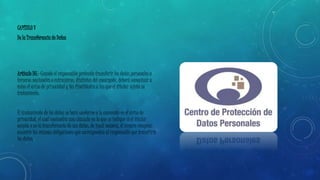CAPÍTULO V 
De la Transferencia de Datos 
Artículo 36.- Cuando el responsable pretenda transferir los datos personales a 
terceros nacionales o extranjeros, distintos del encargado, deberá comunicar a 
éstos el aviso de privacidad y las finalidades a las que el titular sujetó su 
tratamiento. 
El tratamiento de los datos se hará conforme a lo convenido en el aviso de 
privacidad, el cual contendrá una cláusula en la que se indique si el titular 
acepta o no la transferencia de sus datos, de igual manera, el tercero receptor, 
asumirá las mismas obligaciones que correspondan al responsable que transfirió 
los datos. 
 
