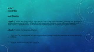 CAPÍTULO VI 
De las Autoridades 
Sección I Del Instituto 
Artículo 38.- El Instituto, para efectos de esta Ley, tendrá por objeto difundir el conocimiento del derecho a la protección de datos personales en la 
sociedad mexicana, promover su ejercicio y vigilar por la debida observancia de las disposiciones previstas en la presente Ley y que deriven de la 
misma; en particular aquellas relacionadas con el cumplimiento de obligaciones por parte de los sujetos regulados por este ordenamiento. 
Artículo 39.- El Instituto tiene las siguientes atribuciones: 
I. Vigilar y verificar el cumplimiento de las disposiciones contenidas en esta Ley, en el ámbito de su competencia, con las excepciones previstas 
por la legislación; 
II. Interpretar en el ámbito administrativo la presente Ley 
