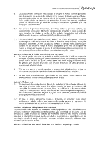  
                                                        Código de Protección y Defensa del Consumidor
 
 
5.1    Los establecimientos comerciales están obligados a consignar de manera fácilmente perceptible
       para el consumidor los precios de los productos en los espacios destinados para su exhibición.
       Igualmente, deben contar con una lista de precios de fácil acceso a los consumidores. En el caso
       de los establecimientos que expenden una gran cantidad de productos o servicios, estas listas
       pueden ser complementadas por terminales de cómputo debidamente organizados y de fácil
       manejo para los consumidores.

5.2    Para el caso de productos farmacéuticos, dispositivos médicos y productos sanitarios, los
       establecimientos farmacéuticos deben poner a disposición del consumidor el listado de precios de
       estos productos. La relación de precios de los productos farmacéuticos está ordenada
       alfabéticamente, de acuerdo a su Denominación Común Internacional (DCI).

5.3    Los establecimientos que expenden comidas y bebidas y los servicios de hospedaje y hostelería
       están obligados a colocar sus listas de precios en el exterior, de forma accesible y visible para
       consulta del consumidor. En estos servicios está prohibido el cobro de montos adicionales por
       cualquier tipo de concepto o recargo de manera disgregada al precio final, con excepción del
       recargo al consumo por concepto de servicio de los trabajadores previsto en norma especial, en
       cuyo caso debe informarse al consumidor de manera oportuna, accesible y visible.

Artículo 6.- Información de precios en moneda nacional y extranjera
6.1 En caso de que los precios de los productos o servicios se difundan o publiciten en moneda
       extranjera, los mismos se consignan también en moneda nacional, en caracteres y condiciones
       iguales, y con la indicación del tipo de cambio aceptado para efectos de pago. Esta norma no es
       de aplicación para aquellos proveedores que ofrezcan directamente al público productos y
       servicios desde y hacia el exterior.

6.2    Si el precio se anuncia en moneda extranjera, el proveedor está obligado a aceptar el pago en
       dicha moneda o en su precio equivalente en moneda nacional a elección del consumidor.

6.3    En estos casos, se debe ubicar en lugares visibles del local, carteles, avisos o similares, con
       información sobre el tipo de cambio aceptado para efectos de pago.

Artículo 7.- Medio de pago
7.1 En caso de que el proveedor diferencie el precio del producto o servicio en función del medio de
       pago, como tarjetas de crédito u otros, dicha información deber ser puesta en conocimiento del
       consumidor, de manera destacada, en forma visible y accesible en el local o establecimiento
       comercial, a través de carteles, avisos u otros similares. En caso de incumplimiento del proveedor,
       los consumidores no pueden ser obligados al pago de sumas adicionales, debiendo respetarse el
       precio fijado por el producto o servicio.

7.2    En caso de ofertas, promociones, rebajas o descuentos, el consumidor puede utilizar
       indistintamente cualquier medio de pago, salvo que el proveedor ponga en su conocimiento, de
       manera previa y destacada, las condiciones, restricciones y forma de pago.

Artículo 8.- Información sobre productos manufacturados
Toda información sobre productos de manufactura nacional proporcionada a los consumidores debe
efectuarse en términos comprensibles en idioma castellano y de conformidad con el Sistema Legal de
Unidades de Medida. Tratándose de productos de manufactura extranjera, debe brindarse en idioma
castellano la información relacionada con los ingredientes, los componentes, las condiciones de las
garantías, los manuales de uso, las advertencias y los riesgos previsibles, así como los cuidados a seguir
en caso de que se produzca un daño.

Artículo 9.- Información acerca de las limitaciones en el suministro de partes y accesorios
 