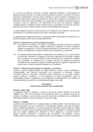  
                                                       Código de Protección y Defensa del Consumidor
 
 
En el caso de la producción, fabricación, ensamble, importación, distribución o comercialización de
productos respecto de los que no se brinde el suministro oportuno de partes y accesorios o servicios de
reparación y mantenimiento o en los que dichos suministros o servicios se brinden con limitaciones, los
proveedores deben informar de tales circunstancias de manera clara e inequívoca al consumidor. De no
brindar dicha información, quedan obligados y son responsables por el oportuno suministro de partes y
accesorios, servicios de reparación y de mantenimiento de los bienes que produzcan, fabriquen,
ensamblen, importen o distribuyan, durante el lapso en que los comercialicen en el mercado nacional y,
posteriormente, durante un lapso razonable en función de la durabilidad de los productos.

La responsabilidad de probar la comunicación previa a la configuración de la relación de consumo sobre
las limitaciones en el suministro de partes y accesorios, corresponde al proveedor.

El cumplimiento de la obligación de informar a cargo del proveedor no debe implicar una afectación a sus
derechos protegidos bajo las normas de propiedad industrial.

Artículo 10.- Información acerca de los productos envasados
10.1 Sin perjuicio de lo señalado en el artículo 2, los productos envasados ofrecidos al consumidor
       deben tener de manera visible y legible la información establecida en la norma sectorial de
       rotulado correspondiente. En el caso de productos destinados a la alimentación y la salud de las
       personas, esta obligación se extiende a informar sobre sus ingredientes y componentes.

10.2 Es competencia del Indecopi fiscalizar el cumplimiento de los artículos 8 y 10, así como sancionar
     las infracciones, únicamente si el producto se encuentra a disposición del consumidor o expedito
     para su distribución en los puntos finales de venta, sin perjuicio de las competencias sectoriales
     que correspondan. Su competencia no se restringe a las listas de productos que pudieran
     contemplar normas sectoriales de rotulado, resultando aplicables las exigencias establecidas en la
     presente norma a todos los productos destinados a los consumidores.

Artículo 11.- Información sobre productos no originales o con defectos
Cuando se expende al público productos con alguna deficiencia o defecto, usados, reconstruidos o
remanufacturados, debe informarse notoriamente esta circunstancia al consumidor, mediante
mecanismos directos de información, haciéndolo constar indistintamente en los propios artículos,
etiquetas, envolturas o empaques, y en los comprobantes de pago correspondientes, siendo su
responsabilidad acreditar el cumplimiento de dicha obligación. El incumplimiento de esta exigencia es
considerado contrario a la buena fe en el comportamiento exigible al proveedor.

                                             Subcapítulo II
                            Protección del consumidor frente a la publicidad

Artículo 12.- Marco legal
La publicidad comercial de productos y servicios se rige por las normas contenidas en el Decreto
Legislativo núm. 1044, Ley de Represión de la Competencia Desleal, o por aquellas normas que las
sustituyan o modifiquen, y por las normas específicas del presente subcapítulo y las de publicidad de
determinados productos y servicios contenidas en el presente Código.

Artículo 13.- Finalidad
La protección del consumidor frente a la publicidad tiene por finalidad proteger a los consumidores de la
asimetría informativa en la que se encuentran y de la publicidad engañosa o falsa que de cualquier
manera, incluida la presentación o en su caso por omisión de información relevante, induzcan o puedan
inducirlos a error sobre el origen, la naturaleza, modo de fabricación o distribución, características, aptitud
para el uso, calidad, cantidad, precio, condiciones de venta o adquisición y, en general, sobre los
atributos, beneficios, limitaciones o condiciones que corresponden a los productos, servicios,
establecimientos o transacciones que el agente económico que desarrolla tales actos pone a disposición
 