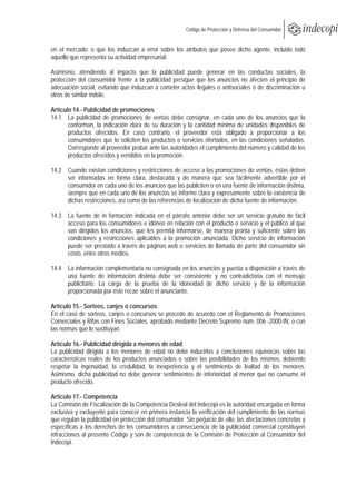  
                                                    Código de Protección y Defensa del Consumidor
 
 
en el mercado; o que los induzcan a error sobre los atributos que posee dicho agente, incluido todo
aquello que representa su actividad empresarial.

Asimismo, atendiendo al impacto que la publicidad puede generar en las conductas sociales, la
protección del consumidor frente a la publicidad persigue que los anuncios no afecten el principio de
adecuación social, evitando que induzcan a cometer actos ilegales o antisociales o de discriminación u
otros de similar índole.

Artículo 14.- Publicidad de promociones
14.1 La publicidad de promociones de ventas debe consignar, en cada uno de los anuncios que la
       conforman, la indicación clara de su duración y la cantidad mínima de unidades disponibles de
       productos ofrecidos. En caso contrario, el proveedor está obligado a proporcionar a los
       consumidores que lo soliciten los productos o servicios ofertados, en las condiciones señaladas.
       Corresponde al proveedor probar ante las autoridades el cumplimiento del número y calidad de los
       productos ofrecidos y vendidos en la promoción.

14.2 Cuando existan condiciones y restricciones de acceso a las promociones de ventas, éstas deben
     ser informadas en forma clara, destacada y de manera que sea fácilmente advertible por el
     consumidor en cada uno de los anuncios que las publiciten o en una fuente de información distinta,
     siempre que en cada uno de los anuncios se informe clara y expresamente sobre la existencia de
     dichas restricciones, así como de las referencias de localización de dicha fuente de información.

14.3 La fuente de in formación indicada en el párrafo anterior debe ser un servicio gratuito de fácil
     acceso para los consumidores e idóneo en relación con el producto o servicio y el público al que
     van dirigidos los anuncios, que les permita informarse, de manera pronta y suficiente sobre las
     condiciones y restricciones aplicables a la promoción anunciada. Dicho servicio de información
     puede ser prestado a través de páginas web o servicios de llamada de parte del consumidor sin
     costo, entre otros medios.

14.4 La información complementaria no consignada en los anuncios y puesta a disposición a través de
     una fuente de información distinta debe ser consistente y no contradictoria con el mensaje
     publicitario. La carga de la prueba de la idoneidad de dicho servicio y de la información
     proporcionada por éste recae sobre el anunciante.

Artículo 15.- Sorteos, canjes o concursos
En el caso de sorteos, canjes o concursos se procede de acuerdo con el Reglamento de Promociones
Comerciales y Rifas con Fines Sociales, aprobado mediante Decreto Supremo núm. 006 -2000-IN, o con
las normas que lo sustituyan.

Artículo 16.- Publicidad dirigida a menores de edad
La publicidad dirigida a los menores de edad no debe inducirlos a conclusiones equívocas sobre las
características reales de los productos anunciados o sobre las posibilidades de los mismos, debiendo
respetar la ingenuidad, la credulidad, la inexperiencia y el sentimiento de lealtad de los menores.
Asimismo, dicha publicidad no debe generar sentimientos de inferioridad al menor que no consume el
producto ofrecido.

Artículo 17.- Competencia
La Comisión de Fiscalización de la Competencia Desleal del Indecopi es la autoridad encargada en forma
exclusiva y excluyente para conocer en primera instancia la verificación del cumplimiento de las normas
que regulan la publicidad en protección del consumidor. Sin perjuicio de ello, las afectaciones concretas y
específicas a los derechos de los consumidores a consecuencia de la publicidad comercial constituyen
infracciones al presente Código y son de competencia de la Comisión de Protección al Consumidor del
Indecopi.
 