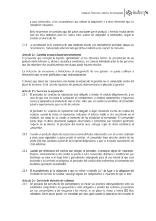  
                                                       Código de Protección y Defensa del Consumidor
 
 
       y usos comerciales, a las circunstancias que rodean la adquisición y a otros elementos que se
       consideren relevantes.

       En lo no previsto, se considera que las partes acordaron que el producto o servicio resulta idóneo
       para los fines ordinarios para los cuales éstos suelen ser adquiridos o contratados, según lo
       previsto en el artículo 18.

21.3 La acreditación de la existencia de una condición distinta a la normalmente previsible, dadas las
     circunstancias, corresponde al beneficiado por dicha condición en la relación de consumo.

Artículo 22.- Garantía de uso o buen funcionamiento
El proveedor que consigne la leyenda “garantizado” en las diferentes formas de presentación de un
producto debe informar su alcance, duración y condiciones, así como la individualización de las personas
que las extienden y los establecimientos en los que puede hacerse efectiva.

La indicación de exclusiones o limitaciones al otorgamiento de una garantía no puede conllevar a
limitaciones que no sean justificadas o que la desnaturalicen.

El tiempo que duren las reparaciones efectuadas al amparo de la garantía no es computable dentro del
plazo de la misma. En el caso de reposición del producto, debe renovarse el plazo de la garantía.

Artículo 23.- Servicios de reparación
23.1 El prestador de servicios de reparación está obligado a brindar el servicio diligentemente, y en
       caso de que sea necesaria la sustitución de componentes, a emplear componentes o repuestos
       nuevos y apropiados al producto de que se trate, salvo que, en cuanto a esto último, el consumidor
       autorice expresamente y por escrito lo contrario.

       El prestador de servicios de reparación está obligado a dejar constancia escrita del estado del
       producto cuando lo reciba en reparación, indicando el defecto visible u otro encontrado en el
       producto, así como de su estado al momento de su devolución al consumidor. El consumidor
       puede dejar en dicho documento cualquier observación o comentario que considere pertinente
       respecto de lo anterior. El prestador del servicio debe entregar copia de dicha constancia al
       consumidor.

23.2 Cuando un producto objeto de reparación presente defectos relacionados con el servicio realizado
     y éstos sean imputables a quien prestó el servicio, el consumidor tiene derecho, dentro de los
     treinta (30) días contados a partir de la recepción del producto, a que se le repare nuevamente sin
     costo adicional.

23.3 Cuando por deficiencia del servicio que otorgue el prestador, el producto objeto de reparación,
     limpieza, mantenimiento u otro similar se pierde o sufre menoscabo, deterioro o modificación que
     disminuya su valor o lo haga total o parcialmente inapropiado para el uso normal al que está
     destinado o lo convierta en peligroso, el prestador del servicio debe indemnizar al consumidor por
     los daños y perjuicios ocasionados.

23.4 El incumplimiento de la obligación a que se refiere el párrafo 23.1 da lugar a la obligación del
     prestador del servicio de sustituir, sin cargo alguno, los componentes o repuestos de que se trate.

Artículo 24.- Servicio de atención de reclamos
24.1 Sin perjuicio del derecho de los consumidores de iniciar las acciones correspondientes ante las
       autoridades competentes, los proveedores están obligados a atender los reclamos presentados
       por sus consumidores y dar respuesta a los mismos en un plazo no mayor a treinta (30) días
       calendario. Dicho plazo puede ser extendido por otro igual cuando la naturaleza del reclamo lo
 