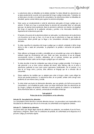 
                                                       Código de Protección y Defensa del Consumidor
 
 
a.    La advertencia debe ser difundida con la debida celeridad. Se deben difundir las advertencias en
      un plazo prudencial de acuerdo con la gravedad del riesgo o peligro involucrados. Tratándose de
      un daño grave a la vida o a la salud de los consumidores, las advertencias deben ser difundidas de
      inmediato, apenas existan indicios para suponer la existencia del peligro.

b.    Debe usarse un encabezamiento o señal de advertencia adecuados al riesgo o peligro que se
      advierte. El título con el que se pretende llamar la atención del consumidor debe ser adecuado
      para que, sin alarmar innecesariamente, llame la atención lo suficiente con relación a la magnitud
      del riesgo al segmento de la población afectada y permita a los interesados identificar la
      importancia de la advertencia para ello.

c.    El tamaño y frecuencia de la advertencia deben ser adecuados. Las dimensiones de la advertencia
      y la frecuencia con la que se hace, en el caso de que la advertencia se haga por medios de
      comunicación, deben permitir que se llegue a los consumidores afectados o potencialmente
      afectados.

d.    Se debe especificar la naturaleza del riesgo o peligro que se advierte señalando si dicho riesgo
      afecta la vida o salud del consumidor, su propiedad o la pérdida o afectación del producto
      adquirido.

e.    Debe utilizarse un lenguaje accesible y entendible por un consumidor que actúa con la diligencia
      ordinaria según las circunstancias del caso. Debe, por tanto, descartarse el uso de lenguaje
      excesivamente técnico o científico, utilizándose, por el contrario, términos que permitan al
      consumidor entender cuáles son los riesgos o peligros que se le advierten.

f.    Se debe describir el nivel de certidumbre que rodea al riesgo o peligro previsible. Si el riesgo es
      solo potencial o no se tiene certeza absoluta del mismo, debe indicarse ello en el aviso o
      advertencia, pudiendo en esos casos usarse expresiones condicionales. Por el contrario, si se
      trata de un riesgo cierto y preciso, debe utilizarse un lenguaje que dé a entender ello al
      consumidor.

g.    Deben explicarse las medidas que se adoptan para evitar el riesgo o daño o para mitigar los
      efectos que puedan producirse. La advertencia debe, de ser posible, señalar cómo corregir estos
      problemas de una manera clara y sencilla.

h.    Se debe incluir una fuente de información alternativa, que sea gratuita y de fácil acceso para los
      consumidores, con la finalidad de poder contar con mayor información sobre las advertencias de
      los riesgos y peligros del producto, indicando el número gratuito de contacto o su localización.
      Dicha información debe ser, además, comunicada de inmediato al Indecopi.

                                           Subcapítulo II
                         Protección de los consumidores en los alimentos

Artículo 30.- Inocuidad de los alimentos
Los consumidores tienen derecho a consumir alimentos inocuos. Los proveedores son responsables de la
inocuidad de los alimentos que ofrecen en el mercado, de conformidad con la legislación sanitaria.

Artículo 31.- Calidad de los alimentos
Los provee dores que alegan algún aspecto de calidad de sus productos, sea mediante el uso de frases,
expresiones o imágenes, deben estar en condiciones de probarlo, de conformidad con lo dispuesto en el
presente Código y la normativa vigente.
 