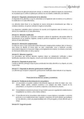  
                                                          Código de Protección y Defensa del Consumidor
 
 
Para los efectos de aplicación del presente artículo, se entiende por calidad al conjunto de características
de un producto que le confiere la aptitud para satisfacer las necesidades establecidas y las implícitas.

Artículo 32.- Etiquetado y denominación de los alimentos
El etiquetado de los alimentos se rige de conformidad con la legislación sobre la materia o en su defecto a
lo establecido en el Codex Alimentarius.

Los alimentos deben llevar en su etiquetado de manera destacada la denominación que refleje su
verdadera naturaleza, sin generar confusión ni engaño al consumidor.

Las alegaciones saludables deben sustentarse de acuerdo con la legislación sobre la materia o en su
defecto a lo establecido en el Codex Alimentarius.

Artículo 33.- Alimentos modificados
Los alimentos modificados por sustracción, sustitución o adición de ingredientes solo pueden utilizar la
denominación de los productos originales cuando lo permita la legislación sobre la materia o en su
defecto el Codex Alimentarius.

Artículo 34.- Información complementaria
En todos los casos en que el proveedor brinde información complementaria mediante sitios en internet u
otras formas de difusión, la misma debe ser clara, comprensible, veraz y fácilmente accesible,
observando lo dispuesto en el presente Código y en la legislación de la materia. La remisión a esta fuente
de información distinta debe ser clara y expresa.

Artículo 35.- Alimentos orgánicos
Los proveedores que ofrezcan alimentos orgánicos deben ser debidamente certificados y deben
identificarlos claramente en las etiquetas, envases y los medios de información directos o indirectos.

Artículo 36.- Etiquetado de grasas trans
Cuando un alimento contenga un tipo de grasa considerada trans debe advertirlo en su etiqueta, así como
su porcentaje.

Artículo 37.- Etiquetado de alimentos genéticamente modificados
Los alimentos que incorporen componentes genéticamente modificados deben indicarlo en sus etiquetas.


                                              Capítulo V
                          Protección de los intereses sociales y económicos

Artículo 38.- Prohibición de discriminación de consumidores
38.1 Los proveedores no pueden establecer discriminación alguna por motivo de origen, raza, sexo,
       idioma, religión, opinión, condición económica o de cualquier otra índole, respecto de los
       consumidores, se encuentren es tos dentro o expuestos a una relación de consumo.

38.2 Está prohibida la exclusión de personas sin que medien causas de seguridad del establecimiento o
     tranquilidad de sus clientes u otros motivos similares.

38.3 El trato diferente de los consumidores debe obedecer a causas objetivas y razonables. La atención
     preferente en un establecimiento debe responder a situaciones de hecho distintas que justifiquen
     un trato diferente y existir una proporcionalidad entre el fin perseguido y el trato diferente que se
     otorga.

Artículo 39.- Carga de la prueba
 