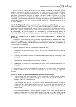  
                                                            Código de Protección y Defensa del Consumidor
 
 
La carga de la prueba sobre la existencia de un trato desigual corresponde al consumidor afectado
cuando el procedimiento se inicia por denuncia de este o a la administración cuando se inicia por
iniciativa de ella. Para acreditar tal circunstancia, no es necesario que el afectado pertenezca a un grupo
determinado. Corresponde al proveedor del producto o servicio acreditar la existencia de una causa
objetiva y justificada. Si el proveedor demuestra la existencia de una causa objetiva y razonable, le
corresponde a la otra parte probar que esta es en realidad un pretexto o una simulación para incurrir en
prácticas discriminatorias. Para estos efectos, es válida la utilización de indicios y otros sucedáneos de
los medios probatorios.

Artículo 40.- Obligación de informar sobre restricciones de acceso a establecimientos
Los establecimientos abiertos al público que establezcan restricciones objetivas y justificadas de acceso a
sus instalaciones tienen la obligación de informar dichas restricciones a los consumidores, de manera
directa, clara y oportuna, en forma previa al acto de consumo, mediante la ubicación de carteles o avisos,
de manera visible y accesible en el exterior del establecimiento y, complementariamente, a través de
otros medios de información. Las restricciones no pueden ser redactadas de manera genérica o ambigua.

Artículo 41.- Trato preferente de gestantes, niñas, niños, adultos mayores y personas con
discapacidad
41.1 El proveedor está en la obligación de garantizar la atención preferente de gestantes, niñas, niños,
adultos mayores y personas con discapacidad, en todos los sistemas de atención con que cuente,
debiendo facilitar al consumidor todos los mecanismos necesarios para denunciar el incumplimiento de
esta norma bajo responsabilidad.

41.2 Respecto de los beneficiarios del trato preferente, el proveedor debe:

a.     Consignar en un lugar visible, de fácil acceso y con caracteres legibles su derecho a la atención
       preferente.

b.     Adecuar su infraestructura en lo que corresponda e implementar medidas garantizando su acceso
       y seguridad.

c.     Exonerarlos de turnos o cualquier otro mecanismo de espera.

d.     Implementar un mecanismo de presentación de quejas contra quienes incumplan con esta
       disposición.

41.3 El proveedor que incumple con lo establecido en esta norma y otras disposiciones sobre la materia
es sancionado conforme a los procedimientos establecidos en las leyes, normas y reglamentos
especiales.

Artículo 42.- Información sobre consumidores en centrales privadas de riesgo
42.1 Todo consumidor tiene derecho a conocer los datos, el contenido y las anotaciones de su historial
       crediticio registrado en las centrales de riesgo en forma gratuita mediante la visualización en
       pantalla y cuando lo considere necesario.

42.2 Todo consumidor tiene derecho, a su solicitud, a obtener gratuita y semestralmente de cualquier
     central de riesgo o cuando la información contenida en sus bancos de datos haya sido objeto de
     rectificación, un reporte escrito con la información sobre su historial crediticio que conste en dicha
     base de datos.

42.3 El consumidor tiene derecho a la actualización de su registro en una central de riesgo, dentro de
     un plazo no mayor a cinco (5) días hábiles contados desde que la central de riesgo recibe la
     información pertinente que le permita efectuar la actualización. El acreedor tiene la obligación de
 