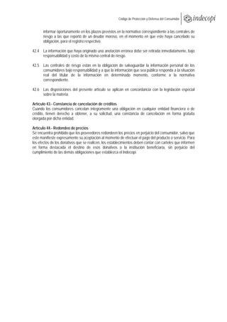 
                                                       Código de Protección y Defensa del Consumidor
 
 
       informar oportunamente en los plazos previstos en la normativa correspondiente a las centrales de
       riesgo a las que reportó de un deudor moroso, en el momento en que este haya cancelado su
       obligación, para el registro respectivo.

42.4 La información que haya originado una anotación errónea debe ser retirada inmediatamente, bajo
     responsabilidad y costo de la misma central de riesgo.

42.5 Las centrales de riesgo están en la obligación de salvaguardar la información personal de los
     consumidores bajo responsabilidad y a que la información que sea pública responda a la situación
     real del titular de la información en determinado momento, conforme a la normativa
     correspondiente.

42.6 Las disposiciones del presente artículo se aplican en concordancia con la legislación especial
     sobre la materia.

Artículo 43.- Constancia de cancelación de créditos
Cuando los consumidores cancelan íntegramente una obligación en cualquier entidad financiera o de
crédito, tienen derecho a obtener, a su solicitud, una constancia de cancelación en forma gratuita
otorgada por dicha entidad.

Artículo 44.- Redondeo de precios
Se encuentra prohibido que los proveedores redondeen los precios en perjuicio del consumidor, salvo que
este manifieste expresamente su aceptación al momento de efectuar el pago del producto o servicio. Para
los efectos de los donativos que se realicen, los establecimientos deben contar con carteles que informen
en forma destacada el destino de esos donativos o la institución beneficiaria, sin perjuicio del
cumplimiento de las demás obligaciones que establezca el Indecopi.
 