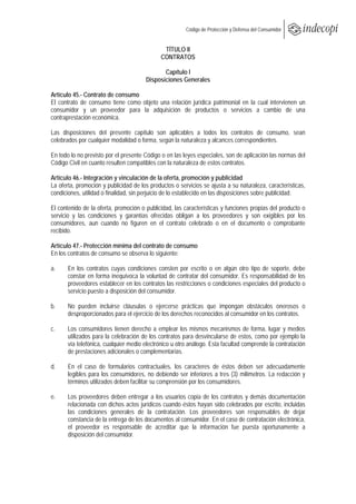  
                                                        Código de Protección y Defensa del Consumidor
 
 
                                              TÍTULO II
                                             CONTRATOS

                                              Capítulo I
                                       Disposiciones Generales

Artículo 45.- Contrato de consumo
El contrato de consumo tiene como objeto una relación jurídica patrimonial en la cual intervienen un
consumidor y un proveedor para la adquisición de productos o servicios a cambio de una
contraprestación económica.

Las disposiciones del presente capítulo son aplicables a todos los contratos de consumo, sean
celebrados por cualquier modalidad o forma, según la naturaleza y alcances correspondientes.

En todo lo no previsto por el presente Código o en las leyes especiales, son de aplicación las normas del
Código Civil en cuanto resulten compatibles con la naturaleza de estos contratos.

Artículo 46.- Integración y vinculación de la oferta, promoción y publicidad
La oferta, promoción y publicidad de los productos o servicios se ajusta a su naturaleza, características,
condiciones, utilidad o finalidad, sin perjuicio de lo establecido en las disposiciones sobre publicidad.

El contenido de la oferta, promoción o publicidad, las características y funciones propias del producto o
servicio y las condiciones y garantías ofrecidas obligan a los proveedores y son exigibles por los
consumidores, aun cuando no figuren en el contrato celebrado o en el documento o comprobante
recibido.

Artículo 47.- Protección mínima del contrato de consumo
En los contratos de consumo se observa lo siguiente:

a.     En los contratos cuyas condiciones consten por escrito o en algún otro tipo de soporte, debe
       constar en forma inequívoca la voluntad de contratar del consumidor. Es responsabilidad de los
       proveedores establecer en los contratos las restricciones o condiciones especiales del producto o
       servicio puesto a disposición del consumidor.

b.     No pueden incluirse cláusulas o ejercerse prácticas que impongan obstáculos onerosos o
       desproporcionados para el ejercicio de los derechos reconocidos al consumidor en los contratos.

c.     Los consumidores tienen derecho a emplear los mismos mecanismos de forma, lugar y medios
       utilizados para la celebración de los contratos para desvincularse de estos, como por ejemplo la
       vía telefónica, cualquier medio electrónico u otro análogo. Esta facultad comprende la contratación
       de prestaciones adicionales o complementarias.

d.     En el caso de formularios contractuales, los caracteres de éstos deben ser adecuadamente
       legibles para los consumidores, no debiendo ser inferiores a tres (3) milímetros. La redacción y
       términos utilizados deben facilitar su comprensión por los consumidores.

e.     Los proveedores deben entregar a los usuarios copia de los contratos y demás documentación
       relacionada con dichos actos jurídicos cuando éstos hayan sido celebrados por escrito, incluidas
       las condiciones generales de la contratación. Los proveedores son responsables de dejar
       constancia de la entrega de los documentos al consumidor. En el caso de contratación electrónica,
       el proveedor es responsable de acreditar que la información fue puesta oportunamente a
       disposición del consumidor.
 