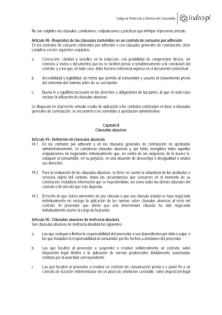  
                                                         Código de Protección y Defensa del Consumidor
 
 
No son exigibles las cláusulas, condiciones, estipulaciones y prácticas que infrinjan el presente artículo.

Artículo 48.- Requisitos de las cláusulas contenidas en un contrato de consumo por adhesión
En los contratos de consumo celebrados por adhesión o con cláusulas generales de contratación, debe
cumplirse con los siguientes requisitos:

a.     Concreción, claridad y sencillez en la redacción, con posibilidad de comprensión directa, sin
       reenvíos a textos o documentos que no se faciliten previa o simultáneamente a la conclusión del
       contrato, y a los que, en todo caso, debe hacerse referencia expresa en el documento contractual.

b.     Accesibilidad y legibilidad, de forma que permita al consumidor y usuario el conocimiento previo
       del contenido del contrato antes de su suscripción.

c.     Buena fe y equilibrio necesario en los derechos y obligaciones de las partes, lo que en todo caso
       excluye la utilización de cláusulas abusivas.

Lo dispuesto en el presente artículo resulta de aplicación a los contratos celebrados en base a cláusulas
generales de contratación, se encuentren o no sometidas a aprobación administrativa.


                                                Capítulo II
                                            Cláusulas abusivas

Artículo 49.- Definición de cláusulas abusivas
49.1 En los contratos por adhesión y en las cláusulas generales de contratación no aprobadas
       administrativamente, se consideran cláusulas abusivas y, por tanto, inexigibles todas aquellas
       estipulaciones no negociadas individualmente que, en contra de las exigencias de la buena fe,
       coloquen al consumidor, en su perjuicio, en una situación de desventaja o desigualdad o anulen
       sus derechos.

49.2 Para la evaluación de las cláusulas abusivas, se tiene en cuenta la naturaleza de los productos o
     servicios objeto del contrato, todas las circunstancias que concurren en el momento de su
     celebración, incluida la información que se haya brindado, así como todas las demás cláusulas del
     contrato o de otro del que este dependa.

49.3 El hecho de que ciertos elementos de una cláusula o que una cláusula aislada se haya negociado
     individualmente no excluye la aplicación de las normas sobre cláusulas abusivas al resto del
     contrato. El proveedor que afirme que una determinada cláusula ha sido negociada
     individualmente asume la carga de la prueba.

Artículo 50.- Cláusulas abusivas de ineficacia absoluta
Son cláusulas abusivas de ineficacia absoluta las siguientes:

a.     Las que excluyan o limiten la responsabilidad del proveedor o sus dependientes por dolo o culpa, o
       las que trasladen la responsabilidad al consumidor por los hechos u omisiones del proveedor.

b.     Las que faculten al proveedor a suspender o resolver unilateralmente un contrato, salvo
       disposición legal distinta o la aplicación de normas prudenciales debidamente sustentadas
       emitidas por la autoridad correspondiente.

c.     Las que faculten al proveedor a resolver un contrato sin comunicación previa o a poner fin a un
       contrato de duración indeterminada sin un plazo de antelación razonable, salvo disposición legal
 