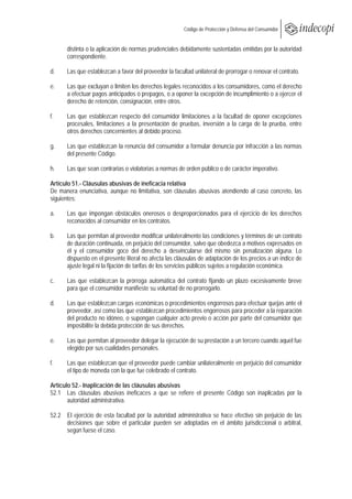  
                                                        Código de Protección y Defensa del Consumidor
 
 
      distinta o la aplicación de normas prudenciales debidamente sustentadas emitidas por la autoridad
      correspondiente.

d.    Las que establezcan a favor del proveedor la facultad unilateral de prorrogar o renovar el contrato.

e.    Las que excluyan o limiten los derechos legales reconocidos a los consumidores, como el derecho
      a efectuar pagos anticipados o prepagos, o a oponer la excepción de incumplimiento o a ejercer el
      derecho de retención, consignación, entre otros.

f.    Las que establezcan respecto del consumidor limitaciones a la facultad de oponer excepciones
      procesales, limitaciones a la presentación de pruebas, inversión a la carga de la prueba, entre
      otros derechos concernientes al debido proceso.

g.    Las que establezcan la renuncia del consumidor a formular denuncia por infracción a las normas
      del presente Código.

h.    Las que sean contrarias o violatorias a normas de orden público o de carácter imperativo.

Artículo 51.- Cláusulas abusivas de ineficacia relativa
De manera enunciativa, aunque no limitativa, son cláusulas abusivas atendiendo al caso concreto, las
siguientes:

a.    Las que impongan obstáculos onerosos o desproporcionados para el ejercicio de los derechos
      reconocidos al consumidor en los contratos.

b.    Las que permitan al proveedor modificar unilateralmente las condiciones y términos de un contrato
      de duración continuada, en perjuicio del consumidor, salvo que obedezca a motivos expresados en
      él y el consumidor goce del derecho a desvincularse del mismo sin penalización alguna. Lo
      dispuesto en el presente literal no afecta las cláusulas de adaptación de los precios a un índice de
      ajuste legal ni la fijación de tarifas de los servicios públicos sujetos a regulación económica.

c.    Las que establezcan la prórroga automática del contrato fijando un plazo excesivamente breve
      para que el consumidor manifieste su voluntad de no prorrogarlo.

d.    Las que establezcan cargas económicas o procedimientos engorrosos para efectuar quejas ante el
      proveedor, así como las que establezcan procedimientos engorrosos para proceder a la reparación
      del producto no idóneo, o supongan cualquier acto previo o acción por parte del consumidor que
      imposibilite la debida protección de sus derechos.

e.    Las que permitan al proveedor delegar la ejecución de su prestación a un tercero cuando aquel fue
      elegido por sus cualidades personales.

f.    Las que establezcan que el proveedor puede cambiar unilateralmente en perjuicio del consumidor
      el tipo de moneda con la que fue celebrado el contrato.

Artículo 52.- Inaplicación de las cláusulas abusivas
52.1 Las cláusulas abusivas ineficaces a que se refiere el presente Código son inaplicadas por la
       autoridad administrativa.

52.2 El ejercicio de esta facultad por la autoridad administrativa se hace efectivo sin perjuicio de las
     decisiones que sobre el particular pueden ser adoptadas en el ámbito jurisdiccional o arbitral,
     según fuese el caso.
 