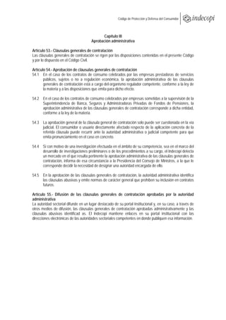  
                                                        Código de Protección y Defensa del Consumidor
 
 

                                            Capítulo III
                                      Aprobación administrativa

Artículo 53.- Cláusulas generales de contratación
Las cláusulas generales de contratación se rigen por las disposiciones contenidas en el presente Código
y por lo dispuesto en el Código Civil.

Artículo 54.- Aprobación de cláusulas generales de contratación
54.1 En el caso de los contratos de consumo celebrados por las empresas prestadoras de servicios
       públicos, sujetos o no a regulación económica, la aprobación administrativa de las cláusulas
       generales de contratación está a cargo del organismo regulador competente, conforme a la ley de
       la materia y a las disposiciones que emita para dicho efecto.

54.2 En el caso de los contratos de consumo celebrados por empresas sometidas a la supervisión de la
     Superintendencia de Banca, Seguros y Administradoras Privadas de Fondos de Pensiones, la
     aprobación administrativa de las cláusulas generales de contratación corresponde a dicha entidad,
     conforme a la ley de la materia.

54.3 La aprobación general de la cláusula general de contratación solo puede ser cuestionada en la vía
     judicial. El consumidor o usuario directamente afectado respecto de la aplicación concreta de la
     referida cláusula puede recurrir ante la autoridad administrativa o judicial competente para que
     emita pronunciamiento en el caso en concreto.

54.4 Si con motivo de una investigación efectuada en el ámbito de su competencia, sea en el marco del
     desarrollo de investigaciones preliminares o de los procedimientos a su cargo, el Indecopi detecta
     un mercado en el que resulta pertinente la aprobación administrativa de las cláusulas generales de
     contratación, informa de esa circunstancia a la Presidencia del Consejo de Ministros, a la que le
     corresponde decidir la necesidad de designar una autoridad encargada de ello.

54.5 En la aprobación de las cláusulas generales de contratación, la autoridad administrativa identifica
     las cláusulas abusivas y emite normas de carácter general que prohíben su inclusión en contratos
     futuros.

Artículo 55.- Difusión de las cláusulas generales de contratación aprobadas por la autoridad
administrativa
La autoridad sectorial difunde en un lugar destacado de su portal institucional y, en su caso, a través de
otros medios de difusión, las cláusulas generales de contratación aprobadas administrativamente y las
cláusulas abusivas identificad as. El Indecopi mantiene enlaces en su portal institucional con las
direcciones electrónicas de las autoridades sectoriales competentes en donde publiquen esa información.
 