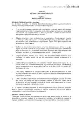  
                                                        Código de Protección y Defensa del Consumidor
 
 
                                          TÍTULO III
                                MÉTODOS COMERCIALES ABUSIVOS

                                             Capítulo I
                                   Métodos comerciales coercitivos

Artículo 56.- Métodos comerciales coercitivos
56.1 De manera enunciativa y no limitativa, el derecho de todo consumidor a la protección contra los
métodos comerciales coercitivos implica que los proveedores no pueden:

a.    En los contratos de duración continuada o de tracto sucesivo, condicionar la venta de un producto
      o la prestación de un servicio a la adquisición de otro, salvo que, por su naturaleza o con arreglo al
      uso comercial, sean complementarios. La oferta de productos o servicios no complementarios
      debe garantizar que puedan ofrecerse por separado.

b.    Obligar al consumidor a asumir prestaciones que no ha pactado o a efectuar pagos por productos
      o servicios que no han sido requeridos previamente. En ningún caso puede interpretarse el silencio
      del consumidor como aceptación de dichas prestaciones o pagos, salvo que lo haya autorizado
      previamente de manera expresa.

c.    Modificar, sin el consentimiento expreso del consumidor, las condiciones y términos en los que
      adquirió un producto o contrató un servicio, inclusive si el proveedor considera que la modificación
      podría ser beneficiosa para el consumidor. No se puede presumir el silencio del consumidor como
      aceptación, salvo que él así lo haya autorizado expresamente y con anterioridad.

d.    Completar formularios, formatos, títulos valores y otros documentos emitidos incompletos por el
      consumidor, de manera distinta a la que fue expresamente acordada al momento de su
      suscripción.

e.    Establecer limitaciones injustificadas o no razonables al derecho del consumidor a poner fin a un
      contrato cuando legal o contractualmente se le haya reconocido ese derecho, o a emplear los
      mismos mecanismos de forma, lugar y medios utilizados en la celebración de los contratos para
      desvincularse de estos.

f.    Tomar ventaja indebida en las relaciones contractuales de duración continuada o de tracto
      sucesivo, en aquellas situaciones en las que el cambio de un proveedor resulta significativamente
      costoso para el consumidor.

g.    Exigir al consumidor la presentación de documentación innecesaria para la prestación del servicio
      que contrate o la entrega del producto adquirido, pudiendo, en todo caso, exigirse solo la
      documentación necesaria, razonable y pertinente de acuerdo con la etapa en la que se encuentre
      la prestación del producto o ejecución del servicio.

56.2 Se sujetan a estas limitaciones todas las ofertas de productos o servicios, sean estas efectuadas
dentro o fuera de establecimientos comerciales o mediante métodos de contratación a distancia,
cualquiera sea el medio de comunicación empleado para ello.

Artículo 57.- Prácticas abusivas
También son métodos abusivos todas aquellas otras prácticas que, aprovechándose de la situación de
desventaja del consumidor resultante de las circunstancias particulares de la relación de consumo, le
impongan condiciones excesivamente onerosas o que no resulten previsibles al momento de contratar.
 