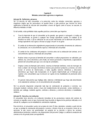  
                                                        Código de Protección y Defensa del Consumidor
 
 
                                            Capítulo II
                             Métodos comerciales agresivos o engañosos

Artículo 58.- Definición y alcances
58.1 El derecho de todo consumidor a la protección contra los métodos comerciales agresivos o
engañosos implica que los proveedores no pueden llevar a cabo prácticas que mermen de forma
significativa la libertad de elección del consumidor a través de figuras como el acoso, la coacción, la
influencia indebida o el dolo.

En tal sentido, están prohibidas todas aquellas prácticas comerciales que importen:

a.     Crear la impresión de que el consumidor ya ha ganado, que ganará o conseguirá, si realiza un
       acto determinado, un premio o cualquier otra ventaja equivalente cuando, en realidad: (i) tal
       beneficio no existe, o (ii) la realización de una acción relacionada con la obtención del premio o
       ventaja equivalente está sujeta a efectuar un pago o incurrir en un gasto.

b.     El cambio de la información originalmente proporcionada al consumidor al momento de celebrarse
       la contratación, sin el consentimiento expreso e informado del consumidor.

c.     El cambio de las condiciones del producto o servicio antes de la celebración del contrato, sin el
       consentimiento expreso e informado del consumidor.

d.     Realizar visitas en persona al domicilio del consumidor o realizar proposiciones no solicitadas, por
       teléfono, fax, correo electrónico u otro medio, de manera persistente e impertinente, o ignorando la
       petición del consumidor para que cese este tipo de actividades.

e.     Emplear centros de llamada (call centers), sistemas de llamado telefónico, envío de mensajes de
       texto a celular o de mensajes electrónicos masivos para promover productos y servicios, así como
       prestar el servicio de telemercadeo, a todos aquellos números telefónicos y direcciones
       electrónicas que hayan sido incorporados en el registro implementado por el Indecopi para
       registrar a los consumidores que no deseen ser sujetos de las modalidades de promoción antes
       indicadas.

f.     En general, toda práctica que implique dolo, violencia o intimidación que haya sido determinante
       en la voluntad de contratar o en el consentimiento del consumidor.

58.2 La presente disposición comprende todo tipo de contratación de productos o servicios, sea
efectuada mediante contratos dentro o fuera del establecimiento del proveedor, ventas telefónicas, a
domicilio, por catálogo, mediante agentes, contratos a distancia, y comercio electrónico o modalidades
similares.

Artículo 59.- Derecho a la restitución
El consumidor tiene derecho a la restitución inmediata de las prestaciones materia del contrato de
consumo en aquellos casos en que el proveedor haya incurrido en alguna de las prácticas indicadas en el
artículo 58, cualquiera sea la modalidad de contratación empleada.

Para tal efecto, el consumidor cuenta con un plazo de siete (7) días calendario, contados a partir del día
en que se produjo la contratación del producto o servicio, o desde el día de su recepción o inicio de su
ejecución, lo que ocurra con posterioridad, sin perjuicio de su derecho a ejercer las acciones
administrativas pertinentes conforme a las disposiciones del presente Código o a solicitar la anulación del
contrato en la vía jurisdiccional correspondiente.
 