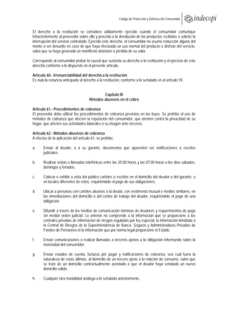  
                                                         Código de Protección y Defensa del Consumidor
 
 
El derecho a la restitución se considera válidamente ejercido cuando el consumidor comunique
fehacientemente al proveedor sobre ello y proceda a la devolución de los productos recibidos o solicite la
interrupción del servicio contratado. Ejercido este derecho, el consumidor no asume reducción alguna del
monto a ser devuelto en caso de que haya efectuado un uso normal del producto o disfrute del servicio,
salvo que se haya generado un manifiesto deterioro o pérdida de su valor.

Corresponde al consumidor probar la causal que sustenta su derecho a la restitución y el ejercicio de este
derecho conforme a lo dispuesto en el presente artículo.

Artículo 60.- Irrenunciabilidad del derecho a la restitución
Es nula la renuncia anticipada al derecho a la restitución, conforme a lo señalado en el artículo 59.


                                              Capítulo III
                                      Métodos abusivos en el cobro

Artículo 61.- Procedimientos de cobranza
El proveedor debe utilizar los procedimientos de cobranza previstos en las leyes. Se prohíbe el uso de
métodos de cobranza que afecten la reputación del consumidor, que atenten contra la privacidad de su
hogar, que afecten sus actividades laborales o su imagen ante terceros.

Artículo 62.- Métodos abusivos de cobranza
A efectos de la aplicación del artículo 61, se prohíbe:

a.     Enviar al deudor, o a su garante, documentos que aparenten ser notificaciones o escritos
       judiciales.

b.     Realizar visitas o llamadas telefónicas entre las 20.00 horas y las 07.00 horas o los días sábados,
       domingos y feriados.

c.     Colocar o exhibir a vista del público carteles o escritos en el domicilio del deudor o del garante, o
       en locales diferentes de éstos, requiriéndole el pago de sus obligaciones.

d.     Ubicar a personas con carteles alusivos a la deuda, con vestimenta inusual o medios similares, en
       las inmediaciones del domicilio o del centro de trabajo del deudor, requiriéndole el pago de una
       obligación.

e.     Difundir a través de los medios de comunicación nóminas de deudores y requerimientos de pago
       sin mediar orden judicial. Lo anterior no comprende a la información que se proporcione a las
       centrales privadas de información de riesgos reguladas por ley especial, la información brindada a
       la Central de Riesgos de la Superintendencia de Banca, Seguros y Administradoras Privadas de
       Fondos de Pensiones ni la información que por norma legal proporcione el Estado.

f.     Enviar comunicaciones o realizar llamadas a terceros ajenos a la obligación informando sobre la
       morosidad del consumidor.

g.     Enviar estados de cuenta, facturas por pagar y notificaciones de cobranza, sea cual fuera la
       naturaleza de estas últimas, al domicilio de un tercero ajeno a la relación de consumo, salvo que
       se trate de un domicilio contractualmente acordado o que el deudor haya señalado un nuevo
       domicilio válido.

h.     Cualquier otra modalidad análoga a lo señalado anteriormente.
 