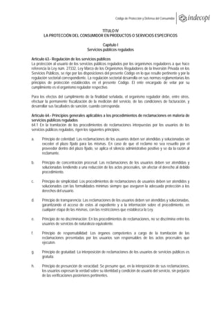  
                                                         Código de Protección y Defensa del Consumidor
 
 
                                    TÍTULO IV
        LA PROTECCIÓN DEL CONSUMIDOR EN PRODUCTOS O SERVICIOS ESPECÍFICOS

                                               Capítulo I
                                     Servicios públicos regulados

Artículo 63.- Regulación de los servicios públicos
La protección al usuario de los servicios públicos regulados por los organismos reguladores a que hace
referencia la Ley núm. 27332, Ley Marco de los Organismos Reguladores de la Inversión Privada en los
Servicios Públicos, se rige por las disposiciones del presente Código en lo que resulte pertinente y por la
regulación sectorial correspondiente. La regulación sectorial desarrolla en sus normas reglamentarias los
principios de protección establecidos en el presente Código. El ente encargado de velar por su
cumplimiento es el organismo regulador respectivo.

Para los efectos del cumplimiento de la finalidad señalada, el organismo regulador debe, entre otros,
efectuar la permanente fiscalización de la medición del servicio, de las condiciones de facturación, y
desarrollar sus facultades de sanción, cuando corresponda.

Artículo 64.- Principios generales aplicables a los procedimientos de reclamaciones en materia de
servicios públicos regulados
64.1 En la tramitación de los procedimientos de reclamaciones interpuestas por los usuarios de los
servicios públicos regulados, rigen los siguientes principios:

a.     Principio de celeridad: Las reclamaciones de los usuarios deben ser atendidas y solucionadas sin
       exceder el plazo fijado para las mismas. En caso de que el reclamo no sea resuelto por el
       proveedor dentro del plazo fijado, se aplica el silencio administrativo positivo y se da la razón al
       reclamante.

b.     Principio de concentración procesal: Las reclamaciones de los usuarios deben ser atendidas y
       solucionadas tendiendo a una reducción de los actos procesales, sin afectar el derecho al debido
       procedimiento.

c.     Principio de simplicidad: Los procedimientos de reclamaciones de usuarios deben ser atendidos y
       solucionados con las formalidades mínimas siempre que aseguren la adecuada protección a los
       derechos del usuario.

d.     Principio de transparencia: Las reclamaciones de los usuarios deben ser atendidas y solucionadas,
       garantizando el acceso de estos al expediente y a la información sobre el procedimiento, en
       cualquier etapa de las mismas, con las restricciones que establezca la Ley.

e.     Principio de no discriminación: En los procedimientos de reclamaciones, no se discrimina entre los
       usuarios de servicios de naturaleza equivalente.

f.     Principio de responsabilidad: Los órganos competentes a cargo de la tramitación de las
       reclamaciones presentadas por los usuarios son responsables de los actos procesales que
       ejecuten.

g.     Principio de gratuidad: La interposición de reclamaciones de los usuarios de servicios públicos es
       gratuita.

h.     Principio de presunción de veracidad: Se presume que, en la interposición de sus reclamaciones,
       los usuarios expresan la verdad sobre su identidad y condición de usuario del servicio, sin perjuicio
       de las verificaciones posteriores pertinentes.
 