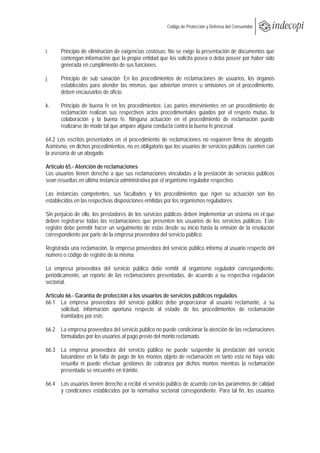  
                                                       Código de Protección y Defensa del Consumidor
 
 

i.    Principio de eliminación de exigencias costosas: No se exige la presentación de documentos que
      contengan información que la propia entidad que los solicita posea o deba poseer por haber sido
      generada en cumplimiento de sus funciones.

j.    Principio de sub sanación: En los procedimientos de reclamaciones de usuarios, los órganos
      establecidos para atender las mismas, que adviertan errores u omisiones en el procedimiento,
      deben encausarlos de oficio.

k.    Principio de buena fe en los procedimientos: Las partes intervinientes en un procedimiento de
      reclamación realizan sus respectivos actos procedimentales guiados por el respeto mutuo, la
      colaboración y la buena fe. Ninguna actuación en el procedimiento de reclamación puede
      realizarse de modo tal que ampare alguna conducta contra la buena fe procesal.

64.2 Los escritos presentados en el procedimiento de reclamaciones no requieren firma de abogado.
Asimismo, en dichos procedimientos, no es obligatorio que los usuarios de servicios públicos cuenten con
la asesoría de un abogado.

Artículo 65.- Atención de reclamaciones
Los usuarios tienen derecho a que sus reclamaciones vinculadas a la prestación de servicios públicos
sean resueltas en última instancia administrativa por el organismo regulador respectivo.

Las instancias competentes, sus facultades y los procedimientos que rigen su actuación son los
establecidos en las respectivas disposiciones emitidas por los organismos reguladores.

Sin perjuicio de ello, los prestadores de los servicios públicos deben implementar un sistema en el que
deben registrarse todas las reclamaciones que presenten los usuarios de los servicios públicos. Este
registro debe permitir hacer un seguimiento de estas desde su inicio hasta la emisión de la resolución
correspondiente por parte de la empresa proveedora del servicio público.

Registrada una reclamación, la empresa proveedora del servicio público informa al usuario respecto del
número o código de registro de la misma.

La empresa proveedora del servicio público debe remitir al organismo regulador correspondiente,
periódicamente, un reporte de las reclamaciones presentadas, de acuerdo a su respectiva regulación
sectorial.

Artículo 66.- Garantía de protección a los usuarios de servicios públicos regulados
66.1 La empresa proveedora del servicio público debe proporcionar al usuario reclamante, a su
       solicitud, información oportuna respecto al estado de los procedimientos de reclamación
       tramitados por este.

66.2 La empresa proveedora del servicio público no puede condicionar la atención de las reclamaciones
     formuladas por los usuarios al pago previo del monto reclamado.

66.3 La empresa proveedora del servicio público no puede suspender la prestación del servicio
     basándose en la falta de pago de los montos objeto de reclamación en tanto esta no haya sido
     resuelta ni puede efectuar gestiones de cobranza por dichos montos mientras la reclamación
     presentada se encuentre en trámite.

66.4 Los usuarios tienen derecho a recibir el servicio público de acuerdo con los parámetros de calidad
     y condiciones establecidos por la normativa sectorial correspondiente. Para tal fin, los usuarios
 
