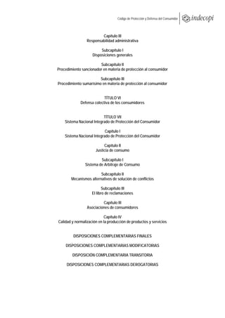  
                                       Código de Protección y Defensa del Consumidor
 
 

                             Capítulo III
                     Responsabilidad administrativa

                             Subcapítulo I
                        Disposiciones generales

                            Subcapítulo II
    Procedimiento sancionador en materia de protección al consumidor

                            Subcapítulo III
    Procedimiento sumarísimo en materia de protección al consumidor


                               TÍTULO VI
                 Defensa colectiva de los consumidores


                               TÍTULO VII
        Sistema Nacional Integrado de Protección del Consumidor

                                Capítulo I
        Sistema Nacional Integrado de Protección del Consumidor

                               Capítulo II
                          Justicia de consumo

                             Subcapítulo I
                    Sistema de Arbitraje de Consumo

                             Subcapítulo II
            Mecanismos alternativos de solución de conflictos

                               Subcapítulo III
                        El libro de reclamaciones

                              Capítulo III
                     Asociaciones de consumidores

                               Capítulo IV
    Calidad y normalización en la producción de productos y servicios


             DISPOSICIONES COMPLEMENTARIAS FINALES

        DISPOSICIONES COMPLEMENTARIAS MODIFICATORIAS

            DISPOSICIÓN COMPLEMENTARIA TRANSITORIA

         DISPOSICIONES COMPLEMENTARIAS DEROGATORIAS
 