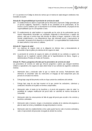  
                                                        Código de Protección y Defensa del Consumidor
 
 

67. 5 Lo previsto en el Código no afecta las normas que en materia de salud otorguen condiciones más
favorables al usuario.

Artículo 68.- Responsabilidad por la prestación de servicios de salud
68.1 El establecimiento de salud es responsable por las infracciones al presente Código generadas por
       el ejercicio negligente, imprudente o imperito de las actividades de los profesionales, de los
       técnicos o de los auxiliares que se desempeñen en el referido establecimiento, sin perjuicio de las
       responsabilidades que les correspondan a estos.

68.2 El establecimiento de salud también es responsable por los actos de los profesionales que de
     manera independiente desarrollen sus actividades empleando la infraestructura o equipos del
     primero, salvo que el servicio haya sido ofrecido sin utilizar la imagen, reputación o marca del
     referido establecimiento y esa independencia haya sido informada previa y expresamente al
     consumidor; sin perjuicio de lo dispuesto en el párrafo 68.1. La responsabilidad del establecimiento
     de salud conforme a esta norma es solidaria.

Artículo 69.- Seguros de salud
69.1 Las empresas de seguros están en la obligación de informar clara y destacadamente al
       consumidor el tipo de póliza y la cobertura de los seguros de salud.

69.2 La prestación de servicios de seguros de salud y el contenido de sus contratos se sujetan a lo
     dispuesto por la regulación especial emitida por la Superintendencia de Banca, Seguros y
     Administradoras Privadas de Fondos de Pensiones.

Artículo 70.- Planes y programas ofrecidos por los proveedores de servicios de salud
Los proveedores de servicios de salud que ofrezcan programas o planes que otorguen beneficios
similares o equivalentes a los seguros de salud, deben incluir en sus contratos las siguientes condiciones
mínimas:

a.     Información clara y destacada sobre lo que es materia del servicio. Particularmente debe
       informarse al consumidor sobre las restricciones en lenguaje de fácil comprensión para una
       persona no versada en la materia.

b.     Entrega bajo cargo del documento escrito en el que consten las condiciones del contrato.

c.     Entrega bajo cargo de una hoja resumen en la que consten las exclusiones, coberturas y
       condiciones relevantes de la póliza en términos comprensibles.

d.     Información sobre el monto de los beneficios y el precio del programa o plan de salud. La
       posibilidad de cualquier modificación del precio debe ser advertida de manera destacada al
       consumidor.

e.     Información sobre las consecuencias de falta de pago del precio para acceder a los servicios y
       beneficios contratados.

f.     Información sobre el alcance, riesgos o circunstancias excluidas de la cobertura del programa o
       plan de salud, las fechas y modalidades de pago del producto o servicio.

g.     Información sobre los establecimientos en los cuales puede hacerse valer el servicio contratado y
       sobre el representante del proveedor encargado de atender los eventos.
 