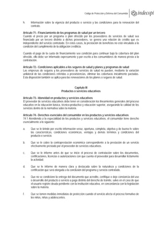  
                                                        Código de Protección y Defensa del Consumidor
 
 
h.     Información sobre la vigencia del producto o servicio y las condiciones para la renovación del
       contrato.

Artículo 71.- Financiamiento de los programas de salud por un tercero
Cuando el precio por un programa o plan ofrecido por los proveedores de servicios de salud sea
financiado por un tercero distinto a dichos proveedores, se genera una relación de crédito que es
independiente del servicio contratado. En estos casos, la prestación de beneficios no está vinculada a la
condición del cumplimiento de la obligación crediticia.

Cuando el pago de la cuota de financiamiento sea condición para continuar bajo la cobertura del plan
ofrecido, ello debe ser informado expresamente y por escrito a los consumidores de manera previa a la
contratación.

Artículo 72.- Condiciones aplicables a los seguros de salud y planes y programas de salud
Las empresas de seguros y los proveedores de servicios de salud no pueden, mediante la variación
unilateral de las condiciones referidas a preexistencias, eliminar las coberturas inicialmente pactadas.
Esta disposición también se aplica para las renovaciones de los planes o seguros de salud.


                                             Capítulo III
                                   Productos o servicios educativos

Artículo 73.- Idoneidad en productos y servicios educativos
El proveedor de servicios educativos debe tener en consideración los lineamientos generales del proceso
educativo en la educación básica, técnico-productiva y educación superior, asegurando la calidad de los
servicios dentro de la normativa sobre la materia.

Artículo 74.- Derechos esenciales del consumidor en los productos y servicios educativos
74.1 Atendiendo a la especialidad de los productos y servicios educativos, el consumidor tiene derecho
esencialmente a lo siguiente:

a.     Que se le brinde por escrito información veraz, oportuna, completa, objetiva y de buena fe sobre
       las características, condiciones económicas, ventajas y demás términos y condiciones del
       producto o servicio.

b.     Que se le cobre la contraprestación económica correspondiente a la prestación de un servicio
       efectivamente prestado por el proveedor de servicios educativos.

c.    Que se le informe antes de que se inicie el proceso de contratación sobre los documentos,
      certificaciones, licencias o autorizaciones con que cuenta el proveedor para desarrollar lícitamente
      la actividad.

d.     Que se le informe de manera clara y destacada sobre la naturaleza y condiciones de la
       certificación que será otorgada a la conclusión del programa y servicio contratado.

e.     Que no se condicione la entrega del documento que acredite, certifique o deje constancia del uso
       o desarrollo del producto o servicio a pago distinto del derecho de trámite, salvo en el caso de que
       el usuario registre deuda pendiente con la institución educativa, en concordancia con la legislación
       sobre la materia.

f.    Que se tomen medidas inmediatas de protección cuando el servicio afecta el proceso formativo de
      los niños, niñas y adolescentes.
 