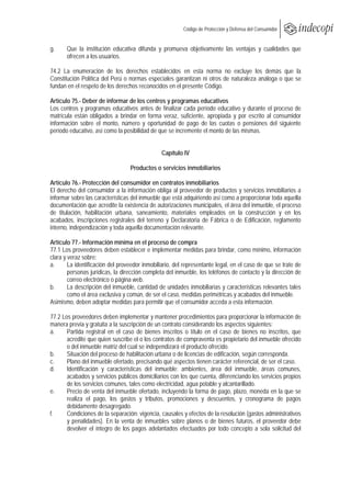  
                                                         Código de Protección y Defensa del Consumidor
 
 
g.     Que la institución educativa difunda y promueva objetivamente las ventajas y cualidades que
       ofrecen a los usuarios.

74.2 La enumeración de los derechos establecidos en esta norma no excluye los demás que la
Constitución Política del Perú o normas especiales garantizan ni otros de naturaleza análoga o que se
fundan en el respeto de los derechos reconocidos en el presente Código.

Artículo 75.- Deber de informar de los centros y programas educativos
Los centros y programas educativos antes de finalizar cada período educativo y durante el proceso de
matrícula están obligados a brindar en forma veraz, suficiente, apropiada y por escrito al consumidor
información sobre el monto, número y oportunidad de pago de las cuotas o pensiones del siguiente
período educativo, así como la posibilidad de que se incremente el monto de las mismas.


                                                Capítulo IV

                                  Productos o servicios inmobiliarios

Artículo 76.- Protección del consumidor en contratos inmobiliarios
El derecho del consumidor a la información obliga al proveedor de productos y servicios inmobiliarios a
informar sobre las características del inmueble que está adquiriendo así como a proporcionar toda aquella
documentación que acredite la existencia de autorizaciones municipales, el área del inmueble, el proceso
de titulación, habilitación urbana, saneamiento, materiales empleados en la construcción y en los
acabados, inscripciones registrales del terreno y Declaratoria de Fábrica o de Edificación, reglamento
interno, independización y toda aquella documentación relevante.

Artículo 77.- Información mínima en el proceso de compra
77.1 Los proveedores deben establecer e implementar medidas para brindar, como mínimo, información
clara y veraz sobre:
a.      La identificación del proveedor inmobiliario, del representante legal, en el caso de que se trate de
        personas jurídicas, la dirección completa del inmueble, los teléfonos de contacto y la dirección de
        correo electrónico o página web.
b.      La descripción del inmueble, cantidad de unidades inmobiliarias y características relevantes tales
        como el área exclusiva y común, de ser el caso, medidas perimétricas y acabados del inmueble.
Asimismo, deben adoptar medidas para permitir que el consumidor acceda a esta información.

77.2 Los proveedores deben implementar y mantener procedimientos para proporcionar la información de
manera previa y gratuita a la suscripción de un contrato considerando los aspectos siguientes:
a.     Partida registral en el caso de bienes inscritos o título en el caso de bienes no inscritos, que
       acredite que quien suscribe el o los contratos de compraventa es propietario del inmueble ofrecido
       o del inmueble matriz del cual se independizará el producto ofrecido.
b.     Situación del proceso de habilitación urbana o de licencias de edificación, según corresponda.
c.     Plano del inmueble ofertado, precisando qué aspectos tienen carácter referencial, de ser el caso.
d.     Identificación y características del inmueble: ambientes, área del inmueble, áreas comunes,
       acabados y servicios públicos domiciliarios con los que cuenta, diferenciando los servicios propios
       de los servicios comunes, tales como electricidad, agua potable y alcantarillado.
e.     Precio de venta del inmueble ofertado, incluyendo la forma de pago, plazo, moneda en la que se
       realiza el pago, los gastos y tributos, promociones y descuentos, y cronograma de pagos
       debidamente desagregado.
f.     Condiciones de la separación: vigencia, causales y efectos de la resolución (gastos administrativos
       y penalidades). En la venta de inmuebles sobre planos o de bienes futuros, el proveedor debe
       devolver el íntegro de los pagos adelantados efectuados por todo concepto a sola solicitud del
 