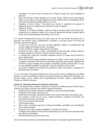 
                                                         Código de Protección y Defensa del Consumidor
 
 
       consumidor, en el caso de que la prestación no se llegue a ejecutar por causas atribuibles al
       proveedor.
g.     Datos del proveedor: Partida Registral de la Persona Jurídica, nombre de los representantes
       legales con sus vigencias de poder debidamente inscrito, Registro Único de Contribuyentes (RUC)
       o Documento Nacional de Identidad (DNI), de ser el caso.
h.     Tratándose de bienes futuros, el documento que acredite la aprobación del proyecto de
       habilitación urbana o el anteproyecto de arquitectura, según corresponda.
i.     Vigencia de la oferta.
j.     Tratándose de inmuebles terminados, copia de la Hoja de Resumen (HR), Predio Urbano (PU),
       acreditación de no adeudo de tributos o de la situación tributaria del inmueble, y partida registral
       donde conste la independización del inmueble, de ser el caso.

77.3 Cuando el financiamiento del precio de venta o parte de este sea ofrecido directamente por el
proveedor, debe informar previa y detalladamente e incorporar en una hoja resumen con la firma del
proveedor y del cliente lo siguiente:
a.    El monto de los intereses y las tasas de interés aplicables conforme a las disposiciones del
      presente Código y las cláusulas penales, si las hubiera.
b.    El monto y detalle de cualquier cargo adicional, si lo hubiera.
c.    El número de cuotas o pagos a realizar, su periodicidad y la fecha de pago, asimismo, todos los
      beneficios pactados por el pago en el tiempo y forma de todas las cuotas.
d.    La cantidad total a pagar por el inmueble, incluyendo el precio al contado más los intereses y
      gastos administrativos.
e.    El derecho de efectuar el pago anticipado o prepago de los saldos, en forma total o parcial, con la
      consiguiente reducción de los intereses compensatorios generados al día de pago y liquidación de
      comisiones y gastos derivados de las cláusulas contractuales pactadas entre las partes, sin que
      les sean aplicables penalidades de algún tipo o cobros de naturaleza o efecto similar.
f.    Los alcances y obligaciones puntuales de las garantías y avales, si los hubiera. g. Cualquier otra
      información que sea relevante.

77.4 En caso de que el financiamiento del precio de venta o parte de este sea otorgado por una entidad
financiera, es esta la que detalla las condiciones de aquel de acuerdo a las disposiciones contenidas en el
presente Código y de las emitidas por la Superintendencia de Banca, Seguros y Administradoras
Privadas de Fondos de Pensiones.

Artículo 78.- Información mínima del contrato de compraventa
78.1 Los proveedores deben establecer, implementar y mantener procedimientos para evidenciar que el
contrato sea accesible y contenga como mínimo la siguiente información:
a.     Identificación de las partes contratantes señalando sus respectivos domicilios legales.
b.     Identificación del inmueble materia de venta.
c.     Identificación de la partida registral del inmueble; en los casos de bien futuro, del inmueble matriz.
d.     Área exclusiva y común, de ser el caso, medidas perimétricas, acabados del inmueble y las
       características relevantes del inmueble.
e.     Precio de venta del inmueble ofertado.
f.     Forma de pago y plazo.
g.     Plazo, fecha o condiciones expresas de entrega del inmueble y penalidades por incumplimiento
       que se hubieran pactado.
h.     Supuestos en los cuales se aplican penalidades y el monto de las mismas.
i.     La obligación del vendedor de firmar todos los documentos que sean necesarios para perfeccionar
       la transferencia del inmueble.
j.     Mecanismos para la solución de controversias.

78.2 A la firma de los contratos de compraventa debe entregarse al comprador la siguiente información:
 
