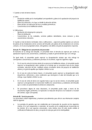  
                                                         Código de Protección y Defensa del Consumidor
 
 
I. Cuando se trate de bienes futuros:

a. Lotes:
-      Resolución emitida por la municipalidad correspondiente y plano de la aprobación del proyecto de
       habilitación urbana.
-      Plano de la lotización, en el que se detalle la ubicación del lote.
-      Plano del lote con indicación del área y medidas perimétricas.
-      Características de la habilitación urbana.

b. Edificaciones:
-       Aprobación del anteproyecto o proyecto.
-       Plano de distribución.
-       Características de los acabados, servicios públicos domiciliarios, áreas comunes y otras
        características relevantes.

II. Cuando se trate de bienes terminados -lotes o edificaciones -, copia de la partida registral, así como de
los planos de las instalaciones de los servicios del inmueble y los planos de las instalaciones de servicios
comunes, en el caso de propiedad común, entregándose esto último a la junta de propietarios respectiva.

Artículo 79.- Obligación de saneamiento del proveedor
Al momento de la entrega del inmueble, el consumidor tiene el derecho de expresar por escrito su
aprobación respecto a las características, condiciones y estado en general del bien que se le entrega.

De igual modo, el consumidor puede expresar su desaprobación siempre que esta entrega no
corresponda a características y condiciones previstas en el contrato, según las siguientes reglas:

1.     En el caso de venta de terrenos dentro de un proceso de habilitación urbana, el consumidor puede
       expresar su desaprobación sobre cambios en el metraje que se encuentren fuera de los rangos
       acordados, ubicación del lote, mobiliario urbano circundante dentro del proyecto de habilitación
       urbana y en general aquellas que impidan o limiten su uso.

2.     En el caso de venta de bienes futuros, el consumidor puede expresar su desaprobación sobre
       desperfectos, deficiencias u otras condiciones que desmejoren el valor del inmueble que se le
       entrega, o que impidan o limiten su uso.

3.     En el caso de venta de bienes de segunda mano o que no son de estreno, el consumidor puede
       expresar su desaprobación si el proveedor modifica las características y condiciones del inmueble
       que se vende con posterioridad al contrato de compraventa.

4.     De presentarse alguna de estas situaciones, el consumidor puede exigir, a través de los
       mecanismos legales pertinentes, la reparación, la reducción del precio o la resolución o rescisión
       del contrato, según corresponda.

Artículo 80.- Servicio posventa
Los proveedores deben implementar y mantener procedimientos para ofrecer una información completa
sobre lo siguiente:

a.     Los períodos de garantía, que son establecidos por el proveedor de acuerdo con los siguientes
       criterios: (i) si son componentes o materiales, de acuerdo con lo establecido por el proveedor de
       los mismos; (ii) si son aspectos estructurales, como mínimo cinco (5) años desde emitido el
       certificado de finalización de obra y recepción de obra por parte de la municipalidad.
 