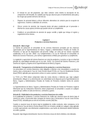  
                                                        Código de Protección y Defensa del Consumidor
 
 
b.     El manual de uso del propietario, que debe contener como mínimo la descripción de los
       componentes del inmueble, los cuidados que hay que observar para el mantenimiento adecuado y
       los riesgos que pueden derivarse del mal uso.

c.     Disponer de personal idóneo y ofrecer diferentes alternativas de contacto para la recepción de
       sugerencias, reclamos o solicitudes de servicios.

d.     Ofrecer servicio de atención: dar respuesta dentro del plazo establecido por el proveedor e
       informar las causas ajenas al mismo que pueden afectar su cumplimiento.

e.     Establecer un procedimiento de atención de quejas sencillo y rápido que incluya el registro y
       seguimiento de las mismas.


                                              Capítulo V
                                   Productos o servicios financieros

Artículo 81.- Marco legal
La materia de protección al consumidor de los servicios financieros prestados por las empresas
supervisadas por la Superintendencia de Banca, Seguros y Administradoras Privadas de Fondos de
Pensiones se rige por las disposiciones del presente Código, así como por las normas especiales
establecidas en la Ley núm. 28587, Ley Complementaria a la Ley de Protección al Consumidor en
Materia de Servicios Financieros, y las normas reglamentarias emitidas para garantizar su cumplimiento.

La regulación y supervisión del sistema financiero así como los productos y servicios se rige en virtud del
principio de especialidad normativa por la Ley núm. 26702, Ley General del Sistema Financiero y del
Sistema de Seguros y Orgánica de la Superintendencia de Banca y Seguros.

Artículo 82.- Transparencia en la información de los productos o servicios financieros
Los proveedores de servicios financieros están obligados a informar a los consumidores o usuarios de
manera clara y destacada la Tasa de Costo Efectivo Anual (TCEA) y la Tasa de Rendimiento Efectivo
Anual (TREA), aplicable para operaciones activas en cuotas o pasivas, respectivamente.

La TCEA y la TREA deben comprender todos los costos directos e indirectos que, bajo cualquier
denominación, influyan en su determinación, de conformidad con lo dispuesto por la Superintendencia de
Banca, Seguros y Administradoras Privadas de Fondos de Pensiones mediante norma de carácter
general.

La Superintendencia de Banca, Seguros y Administradoras Privadas de Fondos de Pensiones regula la
información que las instituciones financieras deben proporcionar al consumidor o usuario en cualquier
operación que conlleve el cobro de intereses, comisiones y gastos.

Artículo 83.- Publicidad en los productos o servicios financieros de crédito
En la publicidad de productos o servicios financieros de crédito que anuncien tasas de interés bajo el
sistema de cuotas, el proveedor debe consignar de manera clara y destacada la Tasa de Costo Efectivo
Anual (TCEA), calculada para un año de trescientos sesenta (360) días.

Cuando se anuncien tasas de interés bajo la modalidad de crédito revolvente, debe consignarse en la
misma forma la Tasa de Interés Efectiva Anual (TEA) con el monto y detalle de cualquier cargo aplicable
o remitir expresamente esta información complementaria a una fuente de información distinta fácilmente
accesible y gratuita.

No puede, bajo ninguna denominación, hacerse referencia a tasas de interés distintas a las indicadas.
 
