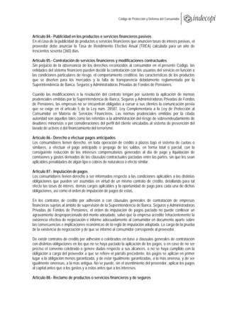  
                                                        Código de Protección y Defensa del Consumidor
 
 

Artículo 84.- Publicidad en los productos o servicios financieros pasivos
En el caso de la publicidad de productos o servicios financieros que anuncien tasas de interés pasivas, el
proveedor debe anunciar la Tasa de Rendimiento Efectivo Anual (TREA) calculada para un año de
trescientos sesenta (360) días.

Artículo 85.- Contratación de servicios financieros y modificaciones contractuales
Sin perjuicio de la observancia de los derechos reconocidos al consumidor en el presente Código, las
entidades del sistema financiero pueden decidir la contratación con los usuarios del servicio en función a
las condiciones particulares de riesgo, el comportamiento crediticio, las características de los productos
que se diseñen para los mercados y la falta de transparencia debidamente reglamentada por la
Superintendencia de Banca, Seguros y Administradoras Privadas de Fondos de Pensiones.

Cuando las modificaciones o la resolución del contrato tengan por sustento la aplicación de normas
prudenciales emitidas por la Superintendencia de Banca, Seguros y Administradoras Privadas de Fondos
de Pensiones, las empresas no se encuentran obligadas a cursar a sus clientes la comunicación previa
que se exige en el artículo 5 de la Ley núm. 28587, Ley Complementaria a la Ley de Protección al
Consumidor en Materia de Servicios Financieros. Las normas prudenciales emitidas por la citada
autoridad son aquellas tales como las referidas a la administración del riesgo de sobreendeudamiento de
deudores minoristas o por consideraciones del perfil del cliente vinculadas al sistema de prevención del
lavado de activos o del financiamiento del terrorismo.

Artículo 86.- Derecho a efectuar pagos anticipados
Los consumidores tienen derecho, en toda operación de crédito a plazos bajo el sistema de cuotas o
similares, a efectuar el pago anticipado o prepago de los saldos, en forma total o parcial, con la
consiguiente reducción de los intereses compensatorios generados al día de pago y liquidación de
comisiones y gastos derivados de las cláusulas contractuales pactadas entre las partes, sin que les sean
aplicables penalidades de algún tipo o cobros de naturaleza o efecto similar.

Artículo 87.- Imputación de pagos
Los consumidores tienen derecho a ser informados respecto a las condiciones aplicables a las distintas
obligaciones que pueden ser asumidas en virtud de un mismo contrato de crédito, detallando para tal
efecto las tasas de interés, demás cargos aplicables y la oportunidad de pago para cada una de dichas
obligaciones, así como el orden de imputación de pagos de estas.

En los contratos de crédito por adhesión o con cláusulas generales de contratación de empresas
financieras sujetas al ámbito de supervisión de la Superintendencia de Banca, Seguros y Administradoras
Privadas de Fondos de Pensiones, el orden de imputación de pagos pactado no puede conllevar un
agravamiento desproporcionado del monto adeudado, salvo que la empresa acredite fehacientemente la
existencia efectiva de negociación e informe adecuadamente al consumidor en documento aparte sobre
las consecuencias e implicaciones económicas de la regla de imputación adoptada. La carga de la prueba
de la existencia de negociación y de que se informó al consumidor corresponde al proveedor.

De existir contratos de crédito por adhesión o celebrados en base a cláusulas generales de contratación
con distintas obligaciones en los que no se haya pactado la aplicación de los pagos, o en caso de no ser
preciso el convenio celebrado o genere dudas respecto a sus alcances, o no se haya cumplido con la
obligación a cargo del proveedor a que se refiere el párrafo precedente, los pagos se aplican en primer
lugar a la obligación menos garantizada, y de estar igualmente garantizadas, a la más onerosa, y de ser
igualmente onerosas, a la más antigua. No se puede, sin el asentimiento del proveedor, aplicar los pagos
al capital antes que a los gastos y a estos antes que a los intereses.

Artículo 88.- Reclamo de productos o servicios financieros y de seguros
 