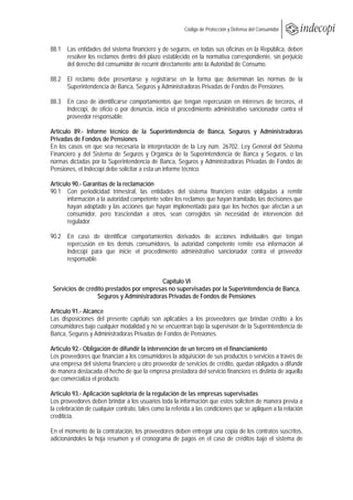  
                                                     Código de Protección y Defensa del Consumidor
 
 
88.1 Las entidades del sistema financiero y de seguros, en todas sus oficinas en la República, deben
     resolver los reclamos dentro del plazo establecido en la normativa correspondiente, sin perjuicio
     del derecho del consumidor de recurrir directamente ante la Autoridad de Consumo.

88.2 El reclamo debe presentarse y registrarse en la forma que determinan las normas de la
     Superintendencia de Banca, Seguros y Administradoras Privadas de Fondos de Pensiones.

88.3 En caso de identificarse comportamientos que tengan repercusión en intereses de terceros, el
     Indecopi, de oficio o por denuncia, inicia el procedimiento administrativo sancionador contra el
     proveedor responsable.

Artículo 89.- Informe técnico de la Superintendencia de Banca, Seguros y Administradoras
Privadas de Fondos de Pensiones
En los casos en que sea necesaria la interpretación de la Ley núm. 26702, Ley General del Sistema
Financiero y del Sistema de Seguros y Orgánica de la Superintendencia de Banca y Seguros, o las
normas dictadas por la Superintendencia de Banca, Seguros y Administradoras Privadas de Fondos de
Pensiones, el Indecopi debe solicitar a esta un informe técnico.

Artículo 90.- Garantías de la reclamación
90.1 Con periodicidad trimestral, las entidades del sistema financiero están obligadas a remitir
       información a la autoridad competente sobre los reclamos que hayan tramitado, las decisiones que
       hayan adoptado y las acciones que hayan implementado para que los hechos que afectan a un
       consumidor, pero trasciendan a otros, sean corregidos sin necesidad de intervención del
       regulador.

90.2 En caso de identificar comportamientos derivados de acciones individuales que tengan
     repercusión en los demás consumidores, la autoridad competente remite esa información al
     Indecopi para que inicie el procedimiento administrativo sancionador contra el proveedor
     responsable.


                                          Capítulo VI
 Servicios de crédito prestados por empresas no supervisadas por la Superintendencia de Banca,
                  Seguros y Administradoras Privadas de Fondos de Pensiones

Artículo 91.- Alcance
Las disposiciones del presente capítulo son aplicables a los proveedores que brindan crédito a los
consumidores bajo cualquier modalidad y no se encuentran bajo la supervisión de la Superintendencia de
Banca, Seguros y Administradoras Privadas de Fondos de Pensiones.

Artículo 92.- Obligación de difundir la intervención de un tercero en el financiamiento
Los proveedores que financian a los consumidores la adquisición de sus productos o servicios a través de
una empresa del sistema financiero u otro proveedor de servicios de crédito, quedan obligados a difundir
de manera destacada el hecho de que la empresa prestadora del servicio financiero es distinta de aquella
que comercializa el producto.

Artículo 93.- Aplicación supletoria de la regulación de las empresas supervisadas
Los proveedores deben brindar a los usuarios toda la información que estos soliciten de manera previa a
la celebración de cualquier contrato, tales como la referida a las condiciones que se apliquen a la relación
crediticia.

En el momento de la contratación, los proveedores deben entregar una copia de los contratos suscritos,
adicionándoles la hoja resumen y el cronograma de pagos en el caso de créditos bajo el sistema de
 