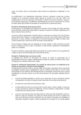  
                                                   Código de Protección y Defensa del Consumidor
 
 
cuotas. Para dichos efectos, los proveedores deben observar las disposiciones establecidas en este
Código.

Las modificaciones a las estipulaciones contractuales, intereses, comisiones y gastos que se hayan
acordado en los respectivos contratos deben observar lo previsto en la Ley núm. 28587, Ley
Complementaria a la Ley de Protección al Consumidor en Materia de Servicios Financieros, respecto a
los mecanismos y plazos para su modificación, garantizando que el envío de comunicación sea a través
de medios idóneos que permitan al consumidor un conocimiento de la comunicación previa.

Artículo 94.- Determinación de las tasas de interés
Los proveedores, de conformidad con lo dispuesto en el artículo 1243 del Código Civil, deben determinar
la tasa del interés convencional compensatorio o moratorio en atención a los límites establecidos por el
Banco Central de Reserva del Perú.

Las tasas de interés compensatorio y moratorio deben ser expresadas en términos de la Tasa de Interés
Efectiva Anual (TEA). Asimismo, se debe proporcionar la Tasa de Costo Efectivo Anual (TCEA) para
operaciones en cuotas, conforme a lo dispuesto en el artículo 82 del presente Código. En ambos casos
se debe considerar que se trata de un año de trescientos sesenta (360) días.

Si los proveedores emplean tasas que dependan de un factor variable, se debe especificar de manera
precisa e inequívoca la forma en que se determina en cada momento, incluyendo su periodicidad de
cambio, de ser aplicable.

El cobro de comisiones y gastos debe implicar la prestación de un servicio efectivo, tener una justificación
e implicar un gasto real y demostrable para el proveedor del servicio.

Artículo 95.- Publicidad sobre servicios de crédito
La publicidad que efectúen los proveedores de servicios de crédito no supervisados por la
Superintendencia de Banca, Seguros y Administradoras Privadas de Fondos de Pensiones debe ceñirse
a lo dispuesto en el artículo 83 del presente Código.

Artículo 96.- Información proporcionada a los usuarios de manera previa a la celebración de los
contratos y documentos a entregar de forma obligatoria
En toda operación comercial en que se conceda crédito al consumidor, incluyendo la oferta, el proveedor
está obligado a informar previa y detalladamente sobre las condiciones del crédito y la Tasa de Costo
Efectivo Anual (TCEA). Asimismo, dicha información debe ser incorporada en forma clara, breve y de fácil
entendimiento en una hoja resumen con la firma del proveedor y del consumidor, debiendo incluir lo
siguiente:

a.     El precio al contado del producto o servicio, que es aquel sobre el cual se efectúan los cálculos
       correspondientes al crédito, sin perjuicio de que el proveedor le dé otro tipo de denominación.

b.     El monto de la cuota inicial y de las posteriores cuotas.

c.     El monto total de los intereses y la tasa de interés efectiva anual, si es fija o variable, en cuyo caso
       se debe especificar los criterios de modificación, el interés moratorio y compensatorio, su ámbito
       de aplicación y las cláusulas penales, si las hubiera.

d.     La tasa de costo efectivo anual, que incluye todas las cuotas por monto del principal e intereses,
       todos los cargos por comisiones, los gastos por servicios provistos por terceros o cualquier otro
       gasto en los que haya incurrido el proveedor, que, de acuerdo a lo pactado, son trasladados al
       consumidor, incluidos los seguros, cuando corresponda. No se incluyen en este cálculo aquellos
 