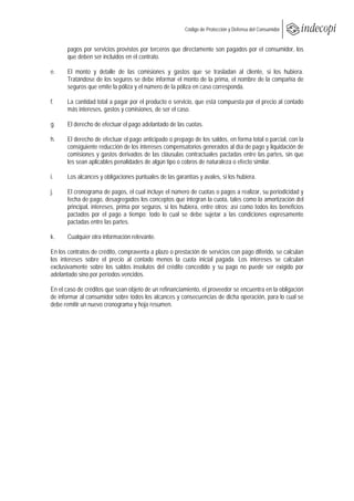 
                                                        Código de Protección y Defensa del Consumidor
 
 
       pagos por servicios provistos por terceros que directamente son pagados por el consumidor, los
       que deben ser incluidos en el contrato.

e.     El monto y detalle de las comisiones y gastos que se trasladan al cliente, si los hubiera.
       Tratándose de los seguros se debe informar el monto de la prima, el nombre de la compañía de
       seguros que emite la póliza y el número de la póliza en caso corresponda.

f.    La cantidad total a pagar por el producto o servicio, que está compuesta por el precio al contado
      más intereses, gastos y comisiones, de ser el caso.

g.     El derecho de efectuar el pago adelantado de las cuotas.

h.     El derecho de efectuar el pago anticipado o prepago de los saldos, en forma total o parcial, con la
       consiguiente reducción de los intereses compensatorios generados al día de pago y liquidación de
       comisiones y gastos derivados de las cláusulas contractuales pactadas entre las partes, sin que
       les sean aplicables penalidades de algún tipo o cobros de naturaleza o efecto similar.

i.     Los alcances y obligaciones puntuales de las garantías y avales, si los hubiera.

j.     El cronograma de pagos, el cual incluye el número de cuotas o pagos a realizar, su periodicidad y
       fecha de pago, desagregados los conceptos que integran la cuota, tales como la amortización del
       principal, intereses, prima por seguros, si los hubiera, entre otros; así como todos los beneficios
       pactados por el pago a tiempo; todo lo cual se debe sujetar a las condiciones expresamente
       pactadas entre las partes.

k.     Cualquier otra información relevante.

En los contratos de crédito, compraventa a plazo o prestación de servicios con pago diferido, se calculan
los intereses sobre el precio al contado menos la cuota inicial pagada. Los intereses se calculan
exclusivamente sobre los saldos insolutos del crédito concedido y su pago no puede ser exigido por
adelantado sino por períodos vencidos.

En el caso de créditos que sean objeto de un refinanciamiento, el proveedor se encuentra en la obligación
de informar al consumidor sobre todos los alcances y consecuencias de dicha operación, para lo cual se
debe remitir un nuevo cronograma y hoja resumen.
 
