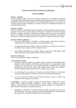  
                                                         Código de Protección y Defensa del Consumidor
 
 
                     CÓDIGO DE PROTECCIÓN Y DEFENSA DEL CONSUMIDOR

                                          TÍTULO PRELIMINAR

Artículo I.- Contenido
El presente Código establece las normas de protección y defensa de los consumidores, instituyendo
como un principio rector de la política social y económica del Estado la protección de los derechos de los
consumidores, dentro del marco del artículo 65 de la Constitución Política del Perú y en un régimen de
economía social de mercado, establecido en el Capítulo I del Título III, Del Régimen Económico, de la
Constitución Política del Perú.

Artículo II.- Finalidad
El presente Código tiene la finalidad de que los consumidores accedan a productos y servicios idóneos y
que gocen de los derechos y los mecanismos efectivos para su protección, reduciendo la asimetría
informativa, corrigiendo, previniendo o eliminando las conductas y prácticas que afecten sus legítimos
intereses. En el régimen de economía social de mercado establecido por la Constitución, la protección se
interpreta en el sentido más favorable al consumidor, de acuerdo a lo establecido en el presente Código.

Artículo III.- Ámbito de aplicación
1.     El presente Código protege al consumidor, se encuentre directa o indirectamente expuesto o
       comprendido por una relación de consumo o en una etapa preliminar a ésta.

2.     Las disposiciones del presente Código se aplican a las relaciones de consumo que se celebran en
       el territorio nacional o cuando sus efectos se producen en éste.

3.     Están también comprendidas en el presente Código las operaciones a título gratuito cuando
       tengan un propósito comercial dirigido a motivar o fomentar el consumo.

Artículo IV.- Definiciones
Para los efectos del presente Código, se entiende por:

1. Consumidores o usuarios
1.1 Las personas naturales o jurídicas que adquieren, utilizan o disfrutan como destinatarios finales
      productos o servicios materiales e inmateriales, en beneficio propio o de su grupo familiar o social,
      actuando así en un ámbito ajeno a una actividad empresarial o profesional. No se considera
      consumidor para efectos de este Código a quien adquiere, utiliza o disfruta de un producto o
      servicio normalmente destinado para los fines de su actividad como proveedor.

1.2    Los microempresarios que evidencien una situación de asimetría informativa con el proveedor
       respecto de aquellos productos o servicios que no formen parte del giro propio del negocio.

1.3    En caso de duda sobre el destino final de determinado producto o servicio, se califica como
       consumidor a quien lo adquiere, usa o disfruta.

2. Proveedores.- Las personas naturales o jurídicas, de derecho público o privado, que de manera
habitual fabrican, elaboran, manipulan, acondicionan, mezclan, envasan, almacenan, preparan,
expenden, suministran productos o prestan servicios de cualquier naturaleza a los consumidores. En
forma enunciativa y no limitativa se considera proveedores a:

1.     Distribuidores o comerciantes.- Las personas naturales o jurídicas que venden o proveen de otra
       forma al por mayor, al por menor, productos o servicios destinados finalmente a los consumidores,
       aun cuando ello no se desarrolle en establecimientos abiertos al público.
 
