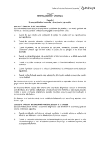  
                                                         Código de Protección y Defensa del Consumidor
 
 
                                           TÍTULO V
                                  RESPONSABILIDAD Y SANCIONES

                                            Capítulo I
                     Responsabilidad del proveedor y derechos del consumidor

Artículo 97.- Derechos de los consumidores
Los consumidores tienen derecho a la reparación o reposición del producto, a una nueva ejecución del
servicio, o a la devolución de la contraprestación pagada en los siguientes casos:

a.     Cuando los que ostenten una certificación de calidad no cumplan con las especificaciones
       correspondientes.

b.     Cuando los materiales, elementos, substancias o ingredientes que constituyan o integren los
       productos no correspondan a las especificaciones que ostentan.

c.     Cuando el producto, por sus deficiencias de fabricación, elaboración, estructura, calidad o
       condiciones sanitarias o por los vicios ocultos, en su caso, no sea apto para el uso al cual está
       destinado.

d.     Cuando la entrega del producto o la prestación del servicio no se efectúe en su debida oportunidad
       y su ejecución no resulte útil para el consumidor.

e.     Cuando la ley de los metales de los artículos de joyería u orfebrería sea inferior a la que en ellos
       se indique.

f.     Cuando el producto o servicio no se adecue razonablemente a los términos de la oferta, promoción
       o publicidad.

g.     Cuando hecha efectiva la garantía legal subsistan los defectos del producto o no permitan cumplir
       con su finalidad.

En caso de que se adquiera un producto con una garantía voluntaria, se sujeta a los términos de esta, sin
perjuicio de los derechos legales del consumidor.

De devolverse el monto pagado, debe tomarse como base el valor del producto o servicio en el momento
de la devolución. Si el valor del producto o del servicio es menor en el momento de la devolución, se debe
restituir el precio o retribución originalmente abonado. En ambos casos se pagan intereses legales o
convencionales, si los hubiera.

Lo dispuesto en el presente artículo es sin perjuicio de la indemnización por daños y perjuicios a que
hubiera lugar.

Artículo 98.- Derechos del consumidor frente a los defectos en la cantidad
Los consumidores tienen derecho a la reposición del producto o a la devolución de la cantidad pagada en
exceso, en los casos siguientes:

a.     Cuando, considerados los límites de tolerancia permitidos, el contenido neto de un producto sea
       inferior al que debiera ser o menor al indicado en el envase o empaque.

b.     Cuando el consumidor advierta que un instrumento empleado para la medición opera o ha sido
       utilizado en su perjuicio, fuera de los límites de tolerancia fijados por la autoridad competente para
       este tipo de instrumentos.
 