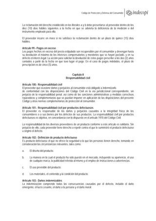  
                                                         Código de Protección y Defensa del Consumidor
 
 

La reclamación del derecho establecido en los literales a y b debe presentarse al proveedor dentro de los
diez (10) días hábiles siguientes a la fecha en que se advierta la deficiencia de la medición o del
instrumento empleado para ella.

El proveedor incurre en mora si no satisface la reclamación dentro de un plazo de quince (15) días
hábiles.

Artículo 99.- Pagos en exceso
Los pagos hechos en exceso del precio estipulado son recuperables por el consumidor y devengan hasta
su devolución el máximo de los intereses compensatorios y moratorios que se hayan pactado, y en su
defecto el interés legal. La acción para solicitar la devolución de estos pagos prescribe a los dos (2) años
contados a partir de la fecha en que tuvo lugar el pago. En el caso de pagos indebidos, el plazo de
prescripción es de cinco (5) años.


                                              Capítulo II
                                          Responsabilidad civil

Artículo 100.- Responsabilidad civil
El proveedor que ocasione daños y perjuicios al consumidor está obligado a indemnizarlo
de conformidad con las disposiciones del Código Civil en la vía jurisdiccional correspondiente, sin
perjuicio de la responsabilidad penal, así como de las sanciones administrativas y medidas correctivas
reparadoras y complementarias que se puedan imponer en aplicación de las disposiciones del presente
Código y otras normas complementarias de protección al consumidor.

Artículo 101.- Responsabilidad civil por productos defectuosos
El proveedor es responsable de los daños y perjuicios causados a la integridad física de los
consumidores o a sus bienes por los defectos de sus productos. La responsabilidad civil por productos
defectuosos es objetiva, en concordancia con lo dispuesto en el artículo 1970 del Código Civil.

La responsabilidad de los diversos proveedores de un producto conforme a este artículo es solidaria. Sin
perjuicio de ello, cada proveedor tiene derecho a repetir contra el que le suministró el producto defectuoso
u originó el defecto.

Artículo 102.- Definición de producto defectuoso
Es producto defectuoso el que no ofrece la seguridad a la que las personas tienen derecho, tomando en
consideración las circunstancias relevantes, tales como:

a.     El diseño del producto.

b.     La manera en la cual el producto ha sido puesto en el mercado, incluyendo su apariencia, el uso
       de cualquier marca, la publicidad referida al mismo y el empleo de instrucciones o advertencias.

c.     El uso previsible del producto.

d.     Los materiales, el contenido y la condición del producto.

Artículo 103.- Daños indemnizables
La indemnización comprende todas las consecuencias causadas por el defecto, incluido el daño
emergente, el lucro cesante, el daño a la persona y el daño moral.
 