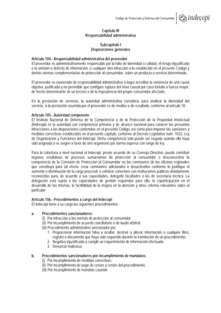  
                                                         Código de Protección y Defensa del Consumidor
 
 
                                             Capítulo III
                                     Responsabilidad administrativa

                                             Subcapítulo I
                                        Disposiciones generales

Artículo 104.- Responsabilidad administrativa del proveedor
El proveedor es administrativamente responsable por la falta de idoneidad o calidad, el riesgo injustificado
o la omisión o defecto de información, o cualquier otra infracción a lo establecido en el presente Código y
demás normas complementarias de protección al consumidor, sobre un producto o servicio determinado.

El proveedor es exonerado de responsabilidad administrativa si logra acreditar la existencia de una causa
objetiva, justificada y no previsible que configure ruptura del nexo causal por caso fortuito o fuerza mayor,
de hecho determinante de un tercero o de la imprudencia del propio consumidor afectado.

En la prestación de servicios, la autoridad administrativa considera, para analizar la idoneidad del
servicio, si la prestación asumida por el proveedor es de medios o de resultado, conforme al artículo 18.

Artículo 105.- Autoridad competente
El Instituto Nacional de Defensa de la Competencia y de la Protección de la Propiedad Intelectual
(Indecopi) es la autoridad con competencia primaria y de alcance nacional para conocer las presuntas
infracciones a las disposiciones contenidas en el presente Código, así como para imponer las sanciones y
medidas correctivas establecidas en el presente capítulo, conforme al Decreto Legislativo núm. 1033, Ley
de Organización y Funciones del Indecopi. Dicha competencia solo puede ser negada cuando ella haya
sido asignada o se asigne a favor de otro organismo por norma expresa con rango de ley.

Para la cobertura a nivel nacional el Indecopi, previo acuerdo de su Consejo Directivo, puede constituir
órganos resolutivos de procesos sumarísimos de protección al consumidor o desconcentrar la
competencia de la Comisión de Protección al Consumidor en las comisiones de las oficinas regionales
que constituya para tal efecto; crear comisiones adicionales o desactivarlas conforme lo justifique el
aumento o disminución de la carga procesal; o celebrar convenios con instituciones públicas debidamente
reconocidas para, de acuerdo a sus capacidades, delegarle facultades o las de secretaría técnica. La
delegación está sujeta a las capacidades de gestión requeridas para ello, la coparticipación en el
desarrollo de las mismas, la factibilidad de la mejora en la atención y otros criterios relevantes sobre el
particular.

Artículo 106.- Procedimientos a cargo del Indecopi
El Indecopi tiene a su cargo los siguientes procedimientos:

a.     Procedimientos sancionadores:
       (i) Por infracción a las normas de protección al consumidor.
       (ii) Por incumplimiento de acuerdo conciliatorio o de laudo arbitral.
       (iii) Procedimiento administrativo sancionador por:
             1. Proporcionar información falsa u ocultar, destruir o alterar información o cualquier libro,
                registro o documento que haya sido requerido durante la tramitación de un procedimiento.
             2. Negativa injustificada a cumplir un requerimiento de información efectuado.
             3. Denuncia maliciosa.

b.     Procedimientos sancionadores por incumplimiento de mandatos:
       (i) Por incumplimiento de medidas correctivas.
       (ii) Por incumplimiento de pago de costas y costos del procedimiento.
       (iii) Por incumplimiento de mandato cautelar.
 
