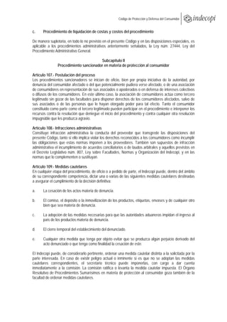  
                                                        Código de Protección y Defensa del Consumidor
 
 
c.     Procedimiento de liquidación de costas y costos del procedimiento

De manera supletoria, en todo lo no previsto en el presente Código y en las disposiciones especiales, es
aplicable a los procedimientos administrativos anteriormente señalados, la Ley núm. 27444, Ley del
Procedimiento Administrativo General.

                                        Subcapítulo II
                Procedimiento sancionador en materia de protección al consumidor

Artículo 107.- Postulación del proceso
Los procedimientos sancionadores se inician de oficio, bien por propia iniciativa de la autoridad, por
denuncia del consumidor afectado o del que potencialmente pudiera verse afectado, o de una asociación
de consumidores en representación de sus asociados o apoderados o en defensa de intereses colectivos
o difusos de los consumidores. En este último caso, la asociación de consumidores actúa como tercero
legitimado sin gozar de las facultades para disponer derechos de los consumidores afectados, salvo de
sus asociados o de las personas que le hayan otorgado poder para tal efecto. Tanto el consumidor
constituido como parte como el tercero legitimado pueden participar en el procedimiento e interponer los
recursos contra la resolución que deniegue el inicio del procedimiento y contra cualquier otra resolución
impugnable que les produzca agravio.

Artículo 108.- Infracciones administrativas
Constituye infracción administrativa la conducta del proveedor que transgrede las disposiciones del
presente Código, tanto si ello implica violar los derechos reconocidos a los consumidores como incumplir
las obligaciones que estas normas imponen a los proveedores. También son supuestos de infracción
administrativa el incumplimiento de acuerdos conciliatorios o de laudos arbitrales y aquellos previstos en
el Decreto Legislativo núm. 807, Ley sobre Facultades, Normas y Organización del Indecopi, y en las
normas que lo complementen o sustituyan.

Artículo 109.- Medidas cautelares
En cualquier etapa del procedimiento, de oficio o a pedido de parte, el Indecopi puede, dentro del ámbito
de su correspondiente competencia, dictar una o varias de las siguientes medidas cautelares destinadas
a asegurar el cumplimiento de la decisión definitiva:

a.     La cesación de los actos materia de denuncia.

b.     El comiso, el depósito o la inmovilización de los productos, etiquetas, envases y de cualquier otro
       bien que sea materia de denuncia.

c.     La adopción de las medidas necesarias para que las autoridades aduaneras impidan el ingreso al
       país de los productos materia de denuncia.

d.     El cierre temporal del establecimiento del denunciado.

e.     Cualquier otra medida que tenga por objeto evitar que se produzca algún perjuicio derivado del
       acto denunciado o que tenga como finalidad la cesación de este.

El Indecopi puede, de considerarlo pertinente, ordenar una medida cautelar distinta a la solicitada por la
parte interesada. En caso de existir peligro actual o inminente si es que no se adoptan las medidas
cautelares correspondientes, el secretario técnico puede imponerlas, con cargo a dar cuenta
inmediatamente a la comisión. La comisión ratifica o levanta la medida cautelar impuesta. El Órgano
Resolutivo de Procedimientos Sumarísimos en materia de protección al consumidor goza también de la
facultad de ordenar medidas cautelares.
 