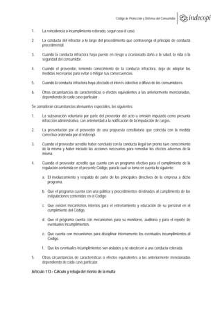  
                                                        Código de Protección y Defensa del Consumidor
 
 
1.    La reincidencia o incumplimiento reiterado, según sea el caso.

2.    La conducta del infractor a lo largo del procedimiento que contravenga el principio de conducta
      procedimental.

3.    Cuando la conducta infractora haya puesto en riesgo u ocasionado daño a la salud, la vida o la
      seguridad del consumidor.

4.    Cuando el proveedor, teniendo conocimiento de la conducta infractora, deja de adoptar las
      medidas necesarias para evitar o mitigar sus consecuencias.

5.    Cuando la conducta infractora haya afectado el interés colectivo o difuso de los consumidores.

6.    Otras circunstancias de características o efectos equivalentes a las anteriormente mencionadas,
      dependiendo de cada caso particular.

Se consideran circunstancias atenuantes especiales, las siguientes:

1.    La subsanación voluntaria por parte del proveedor del acto u omisión imputado como presunta
      infracción administrativa, con anterioridad a la notificación de la imputación de cargos.

2.    La presentación por el proveedor de una propuesta conciliatoria que coincida con la medida
      correctiva ordenada por el Indecopi.

3.    Cuando el proveedor acredite haber concluido con la conducta ilegal tan pronto tuvo conocimiento
      de la misma y haber iniciado las acciones necesarias para remediar los efectos adversos de la
      misma.

4.    Cuando el proveedor acredite que cuenta con un programa efectivo para el cumplimiento de la
      regulación contenida en el presente Código, para lo cual se toma en cuenta lo siguiente:

      a. El involucramiento y respaldo de parte de los principales directivos de la empresa a dicho
         programa.

      b. Que el programa cuenta con una política y procedimientos destinados al cumplimiento de las
         estipulaciones contenidas en el Código.

      c. Que existen mecanismos internos para el entrenamiento y educación de su personal en el
         cumplimiento del Código.

      d. Que el programa cuenta con mecanismos para su monitoreo, auditoría y para el reporte de
         eventuales incumplimientos.

      e. Que cuenta con mecanismos para disciplinar internamente los eventuales incumplimientos al
         Código.

      f. Que los eventuales incumplimientos son aislados y no obedecen a una conducta reiterada.

5.    Otras circunstancias de características o efectos equivalentes a las anteriormente mencionadas
      dependiendo de cada caso particular.

Artículo 113.- Cálculo y rebaja del monto de la multa
 