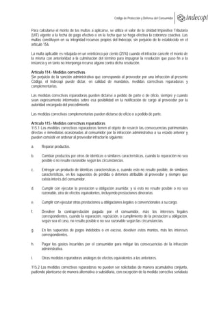  
                                                       Código de Protección y Defensa del Consumidor
 
 
Para calcularse el monto de las multas a aplicarse, se utiliza el valor de la Unidad Impositiva Tributaria
(UIT) vigente a la fecha de pago efectivo o en la fecha que se haga efectiva la cobranza coactiva. Las
multas constituyen en su integridad recursos propios del Indecopi, sin perjuicio de lo establecido en el
artículo 156.

La multa aplicable es rebajada en un veinticinco por ciento (25%) cuando el infractor cancele el monto de
la misma con anterioridad a la culminación del término para impugnar la resolución que puso fin a la
instancia y en tanto no interponga recurso alguno contra dicha resolución.

Artículo 114.- Medidas correctivas
Sin perjuicio de la sanción administrativa que corresponda al proveedor por una infracción al presente
Código, el Indecopi puede dictar, en calidad de mandatos, medidas correctivas reparadoras y
complementarias.

Las medidas correctivas reparadoras pueden dictarse a pedido de parte o de oficio, siempre y cuando
sean expresamente informadas sobre esa posibilidad en la notificación de cargo al proveedor por la
autoridad encargada del procedimiento.

Las medidas correctivas complementarias pueden dictarse de oficio o a pedido de parte.

Artículo 115.- Medidas correctivas reparadoras
115.1 Las medidas correctivas reparadoras tienen el objeto de resarcir las consecuencias patrimoniales
directas e inmediatas ocasionadas al consumidor por la infracción administrativa a su estado anterior y
pueden consistir en ordenar al proveedor infractor lo siguiente:

a.     Reparar productos.

b.     Cambiar productos por otros de idénticas o similares características, cuando la reparación no sea
       posible o no resulte razonable según las circunstancias.

c.     Entregar un producto de idénticas características o, cuando esto no resulte posible, de similares
       características, en los supuestos de pérdida o deterioro atribuible al proveedor y siempre que
       exista interés del consumidor.

d.     Cumplir con ejecutar la prestación u obligación asumida; y si esto no resulte posible o no sea
       razonable, otra de efectos equivalentes, incluyendo prestaciones dinerarias.

e.     Cumplir con ejecutar otras prestaciones u obligaciones legales o convencionales a su cargo.

f.     Devolver la contraprestación pagada por el consumidor, más los intereses legales
       correspondientes, cuando la reparación, reposición, o cumplimiento de la prestación u obligación,
       según sea el caso, no resulte posible o no sea razonable según las circunstancias.

g.     En los supuestos de pagos indebidos o en exceso, devolver estos montos, más los intereses
       correspondientes.

h.     Pagar los gastos incurridos por el consumidor para mitigar las consecuencias de la infracción
       administrativa.

i.     Otras medidas reparadoras análogas de efectos equivalentes a las anteriores.

115.2 Las medidas correctivas reparadoras no pueden ser solicitadas de manera acumulativa conjunta,
pudiendo plantearse de manera alternativa o subsidiaria, con excepción de la medida correctiva señalada
 
