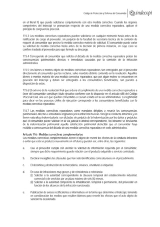  
                                                      Código de Protección y Defensa del Consumidor
 
 
en el literal h) que puede solicitarse conjuntamente con otra medida correctiva. Cuando los órganos
competentes del Indecopi se pronuncian respecto de una medida correctiva reparadora, aplican el
principio de congruencia procesal.

115.3 Las medidas correctivas reparadoras pueden solicitarse en cualquier momento hasta antes de la
notificación de cargo al proveedor, sin perjuicio de la facultad de secretaría técnica de la comisión de
requerir al consumidor que precise la medida correctiva materia de solicitud. El consumidor puede variar
su solicitud de medida correctiva hasta antes de la decisión de primera instancia, en cuyo caso se
confiere traslado al proveedor para que formule su descargo.

115.4 Corresponde al consumidor que solicita el dictado de la medida correctiva reparadora probar las
consecuencias patrimoniales directas e inmediatas causadas por la comisión de la infracción
administrativa.

115.5 Los bienes o montos objeto de medidas correctivas reparadoras son entregados por el proveedor
directamente al consumidor que los reclama, salvo mandato distinto contenido en la resolución. Aquellos
bienes o montos materia de una medida correctiva reparadora, que por algún motivo se encuentran en
posesión del Indecopi y deban ser entregados a los consumidores beneficiados, son puestos a
disposición de estos.

115.6 El extremo de la resolución final que ordena el cumplimiento de una medida correctiva reparadora a
favor del consumidor constituye título ejecutivo conforme con lo dispuesto en el artículo 688 del Código
Procesal Civil, una vez que quedan consentidas o causan estado en la vía administrativa. La legitimidad
para obrar en los procesos civiles de ejecución corresponde a los consumidores beneficiados con la
medida correctiva reparadora.

115.7 Las medidas correctivas reparadoras como mandatos dirigidos a resarcir las consecuencias
patrimoniales directas e inmediatas originadas por la infracción buscan corregir la conducta infractora y no
tienen naturaleza indemnizatoria; son dictadas sin perjuicio de la indemnización por los daños y perjuicios
que el consumidor puede solicitar en la vía judicial o arbitral correspondiente. No obstante se descuenta
de la indemnización patrimonial aquella satisfacción patrimonial deducible que el consumidor haya
recibido a consecuencia del dictado de una medida correctiva reparadora en sede administrativa.

Artículo 116.- Medidas correctivas complementarias
Las medidas correctivas complementarias tienen el objeto de revertir los efectos de la conducta infractora
o evitar que esta se produzca nuevamente en el futuro y pueden ser, entre otras, las siguientes:

a.     Que el proveedor cumpla con atender la solicitud de información requerida por el consumidor,
       siempre que dicho requerimiento guarde relación con el producto adquirido o servicio contratado.

b.     Declarar inexigibles las cláusulas que han sido identificadas como abusivas en el procedimiento.

c.     El decomiso y destrucción de la mercadería, envases, envolturas o etiquetas.

d.     En caso de infracciones muy graves y de reincidencia o reiterancia:
       (i) Solicitar a la autoridad correspondiente la clausura temporal del establecimiento industrial,
            comercial o de servicios por un plazo máximo de seis (6) meses.
       (ii) Solicitar a la autoridad competente la inhabilitación, temporal o permanente, del proveedor en
            función de los alcances de la infracción sancionada.

e.     Publicación de avisos rectificatorios o informativos en la forma que determine el Indecopi, tomando
       en consideración los medios que resulten idóneos para revertir los efectos que el acto objeto de
       sanción ha ocasionado.
 